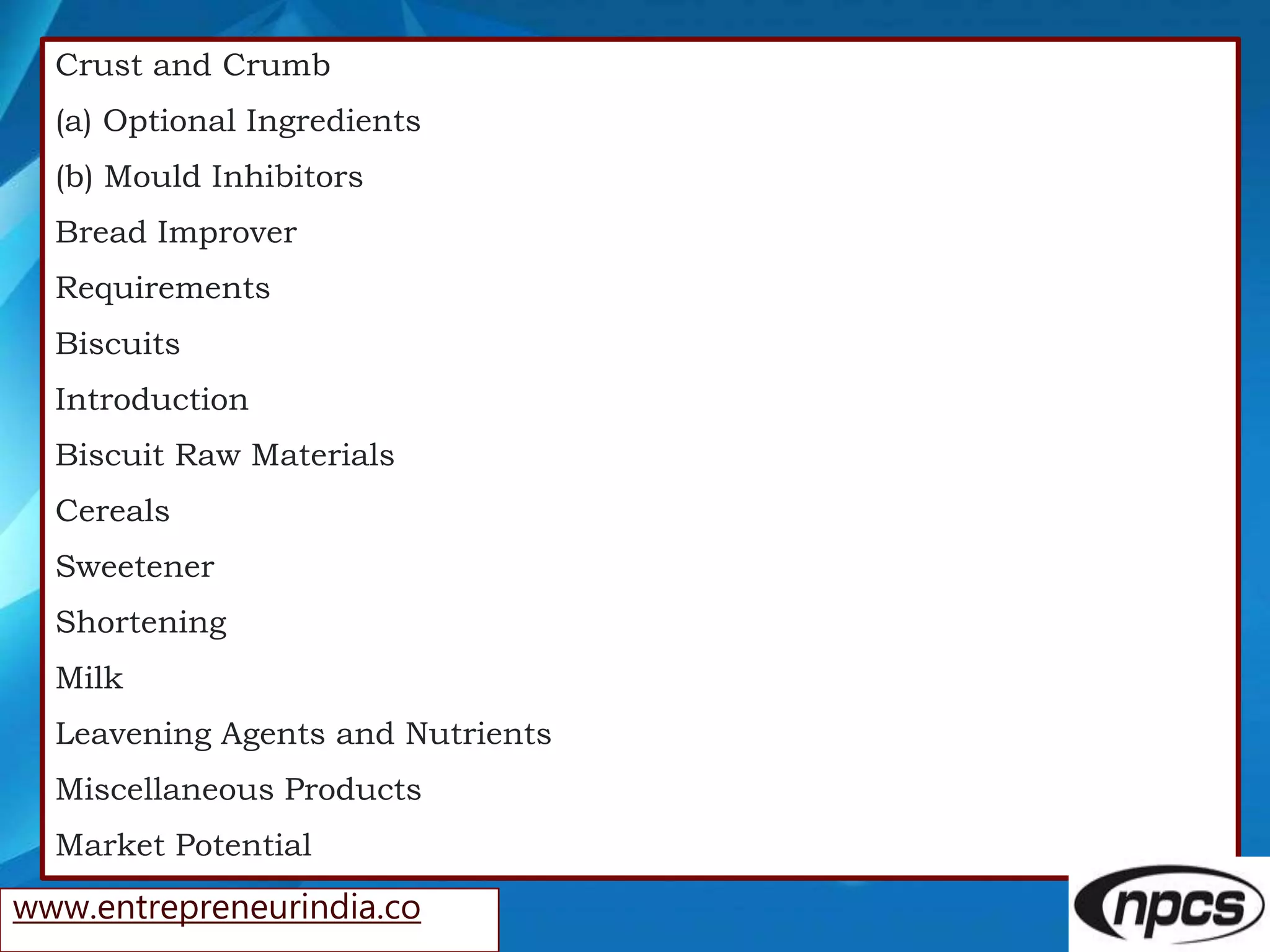 Crust and Crumb
(a) Optional Ingredients
(b) Mould Inhibitors
Bread Improver
Requirements
Biscuits
Introduction
Biscuit Raw Materials
Cereals
Sweetener
Shortening
Milk
Leavening Agents and Nutrients
Miscellaneous Products
Market Potential
www.entrepreneurindia.co
 