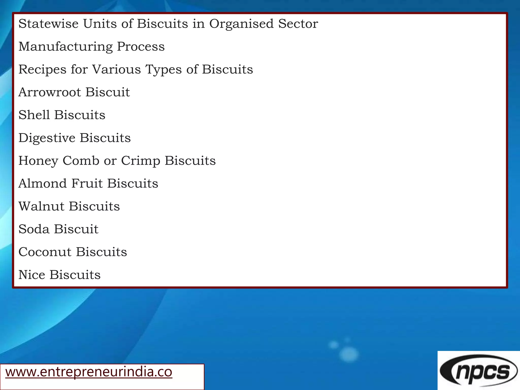 www.entrepreneurindia.co
Statewise Units of Biscuits in Organised Sector
Manufacturing Process
Recipes for Various Types of Biscuits
Arrowroot Biscuit
Shell Biscuits
Digestive Biscuits
Honey Comb or Crimp Biscuits
Almond Fruit Biscuits
Walnut Biscuits
Soda Biscuit
Coconut Biscuits
Nice Biscuits
 