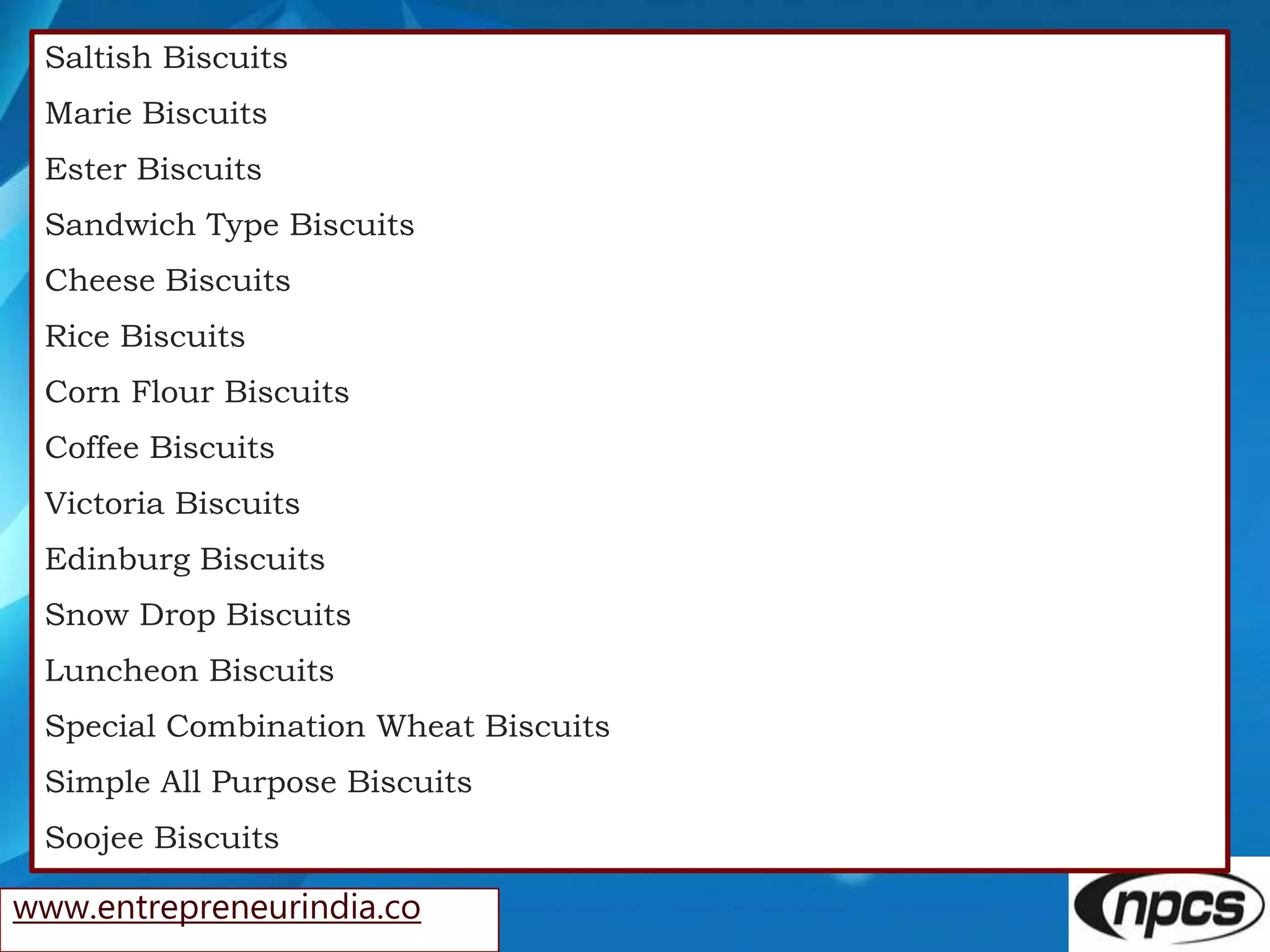www.entrepreneurindia.co
Saltish Biscuits
Marie Biscuits
Ester Biscuits
Sandwich Type Biscuits
Cheese Biscuits
Rice Biscuits
Corn Flour Biscuits
Coffee Biscuits
Victoria Biscuits
Edinburg Biscuits
Snow Drop Biscuits
Luncheon Biscuits
Special Combination Wheat Biscuits
Simple All Purpose Biscuits
Soojee Biscuits
 