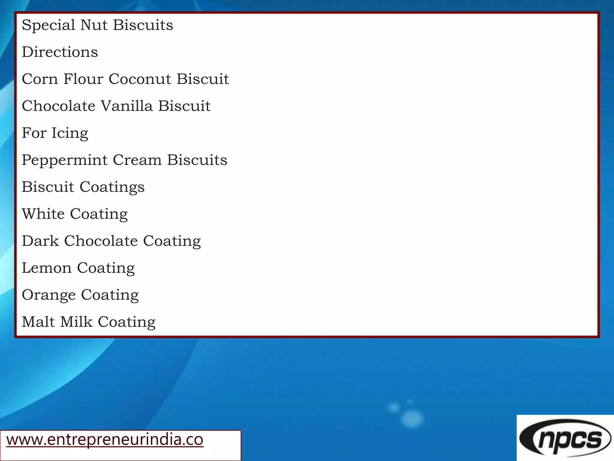 www.entrepreneurindia.co
Special Nut Biscuits
Directions
Corn Flour Coconut Biscuit
Chocolate Vanilla Biscuit
For Icing
Peppermint Cream Biscuits
Biscuit Coatings
White Coating
Dark Chocolate Coating
Lemon Coating
Orange Coating
Malt Milk Coating
 