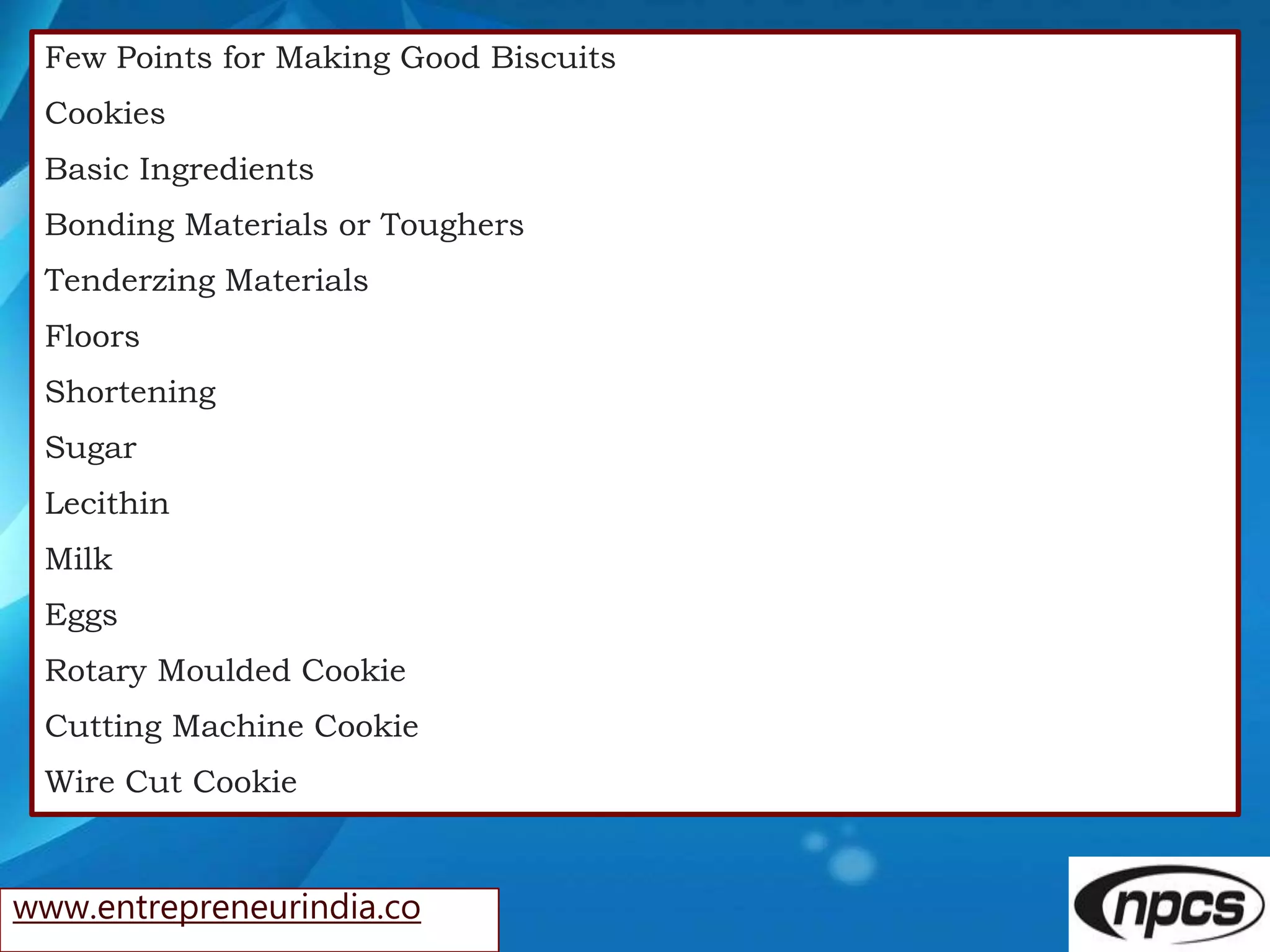 www.entrepreneurindia.co
Few Points for Making Good Biscuits
Cookies
Basic Ingredients
Bonding Materials or Toughers
Tenderzing Materials
Floors
Shortening
Sugar
Lecithin
Milk
Eggs
Rotary Moulded Cookie
Cutting Machine Cookie
Wire Cut Cookie
 