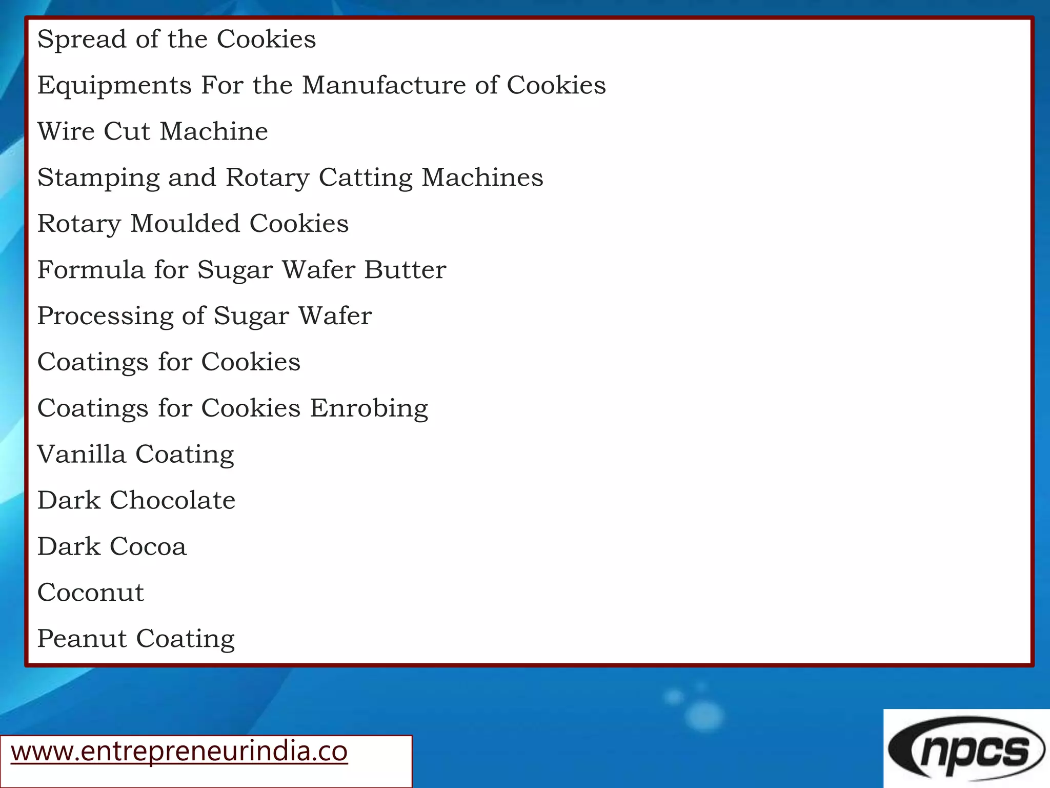 www.entrepreneurindia.co
Spread of the Cookies
Equipments For the Manufacture of Cookies
Wire Cut Machine
Stamping and Rotary Catting Machines
Rotary Moulded Cookies
Formula for Sugar Wafer Butter
Processing of Sugar Wafer
Coatings for Cookies
Coatings for Cookies Enrobing
Vanilla Coating
Dark Chocolate
Dark Cocoa
Coconut
Peanut Coating
 