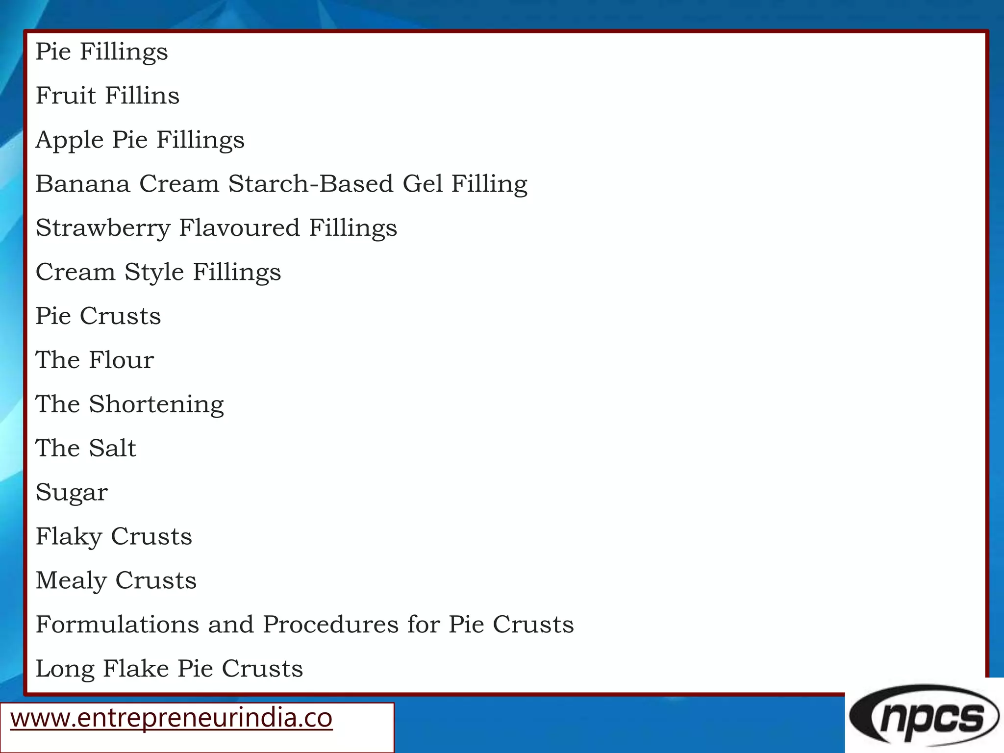 Pie Fillings
Fruit Fillins
Apple Pie Fillings
Banana Cream Starch-Based Gel Filling
Strawberry Flavoured Fillings
Cream Style Fillings
Pie Crusts
The Flour
The Shortening
The Salt
Sugar
Flaky Crusts
Mealy Crusts
Formulations and Procedures for Pie Crusts
Long Flake Pie Crusts
www.entrepreneurindia.co
 