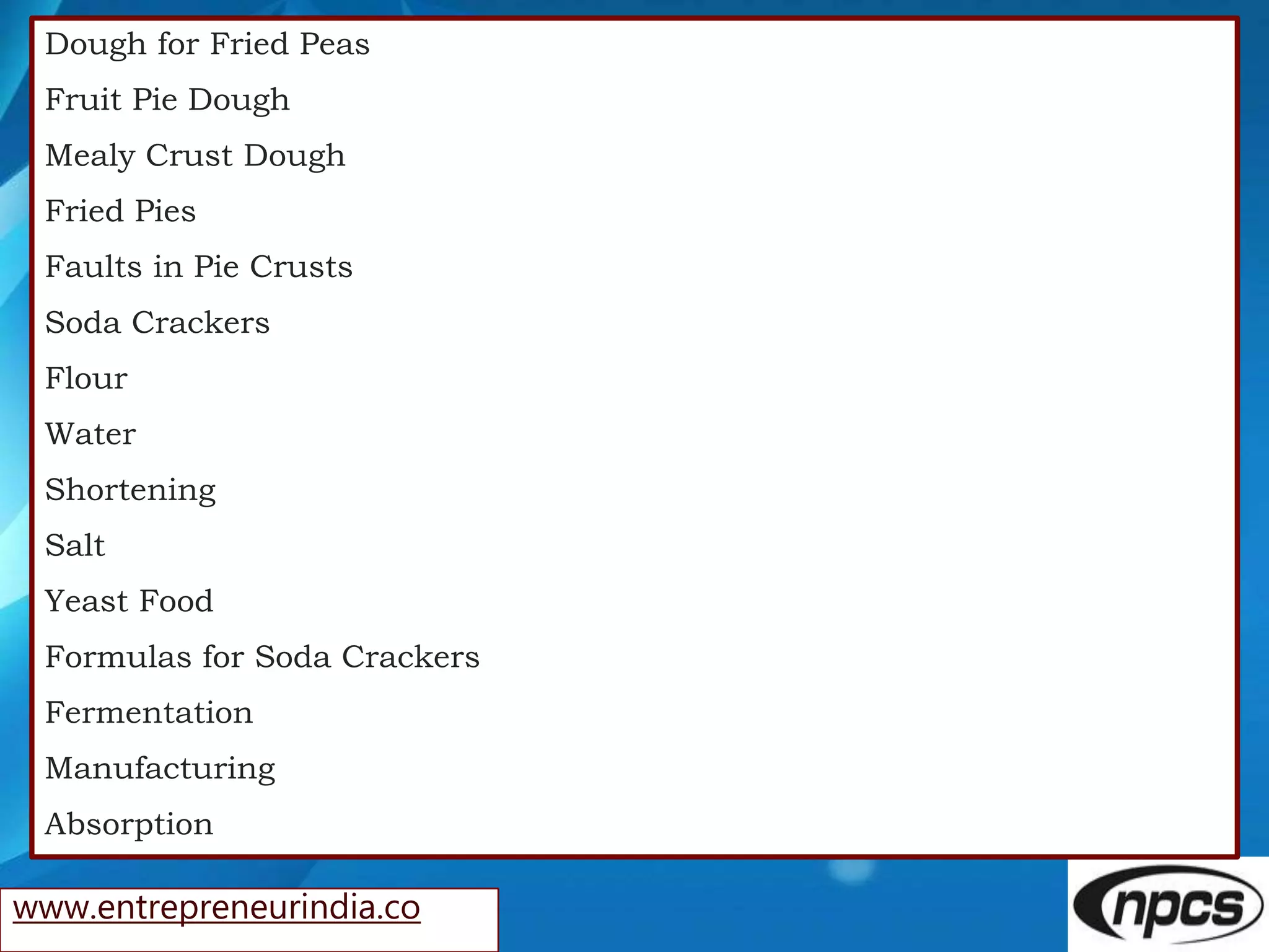 www.entrepreneurindia.co
Dough for Fried Peas
Fruit Pie Dough
Mealy Crust Dough
Fried Pies
Faults in Pie Crusts
Soda Crackers
Flour
Water
Shortening
Salt
Yeast Food
Formulas for Soda Crackers
Fermentation
Manufacturing
Absorption
 