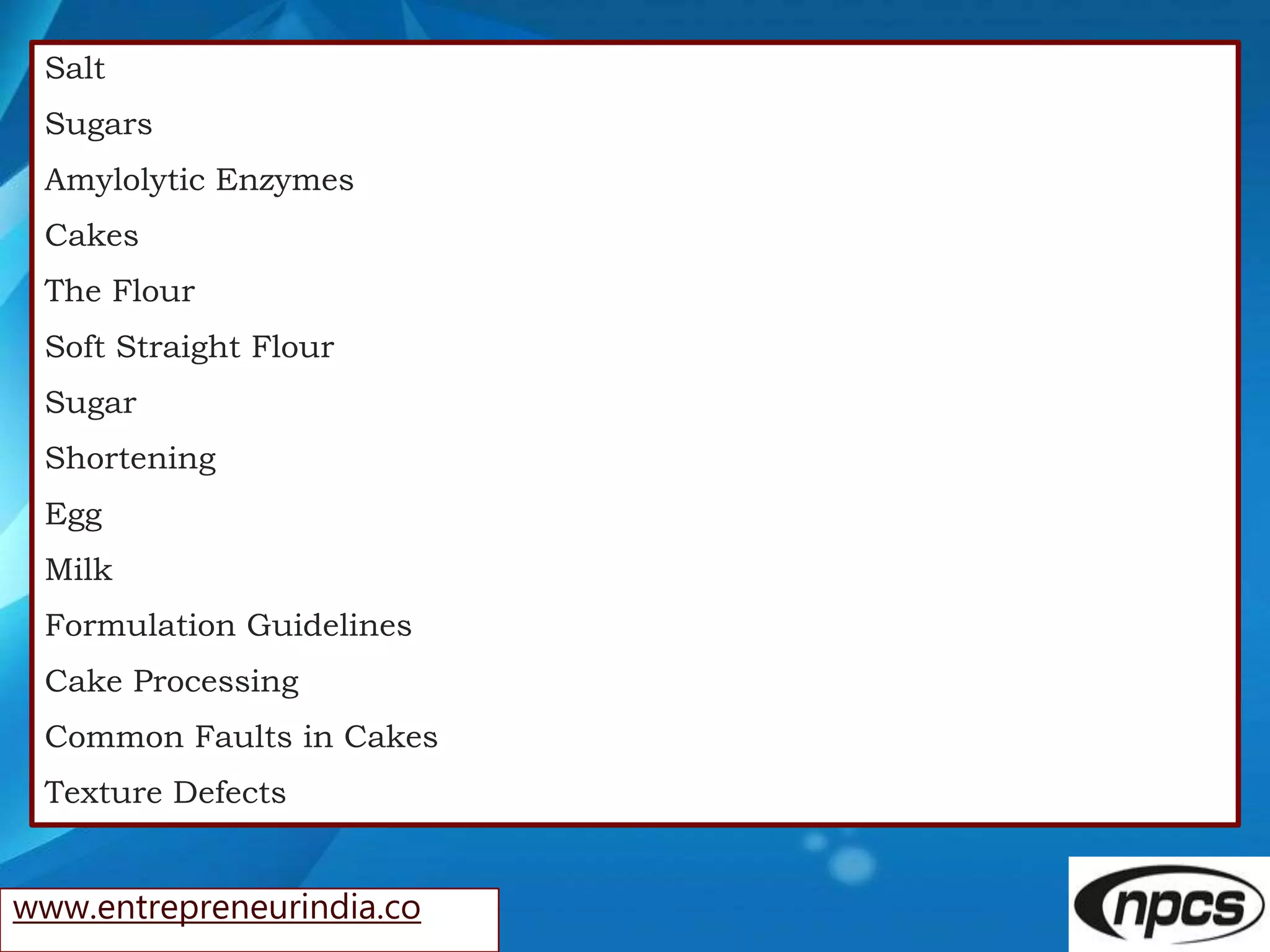 www.entrepreneurindia.co
Salt
Sugars
Amylolytic Enzymes
Cakes
The Flour
Soft Straight Flour
Sugar
Shortening
Egg
Milk
Formulation Guidelines
Cake Processing
Common Faults in Cakes
Texture Defects
 