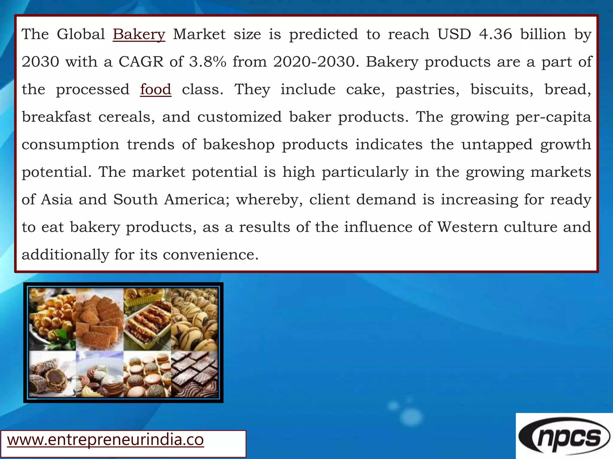 www.entrepreneurindia.co
The Global Bakery Market size is predicted to reach USD 4.36 billion by
2030 with a CAGR of 3.8% from 2020-2030. Bakery products are a part of
the processed food class. They include cake, pastries, biscuits, bread,
breakfast cereals, and customized baker products. The growing per-capita
consumption trends of bakeshop products indicates the untapped growth
potential. The market potential is high particularly in the growing markets
of Asia and South America; whereby, client demand is increasing for ready
to eat bakery products, as a results of the influence of Western culture and
additionally for its convenience.
 