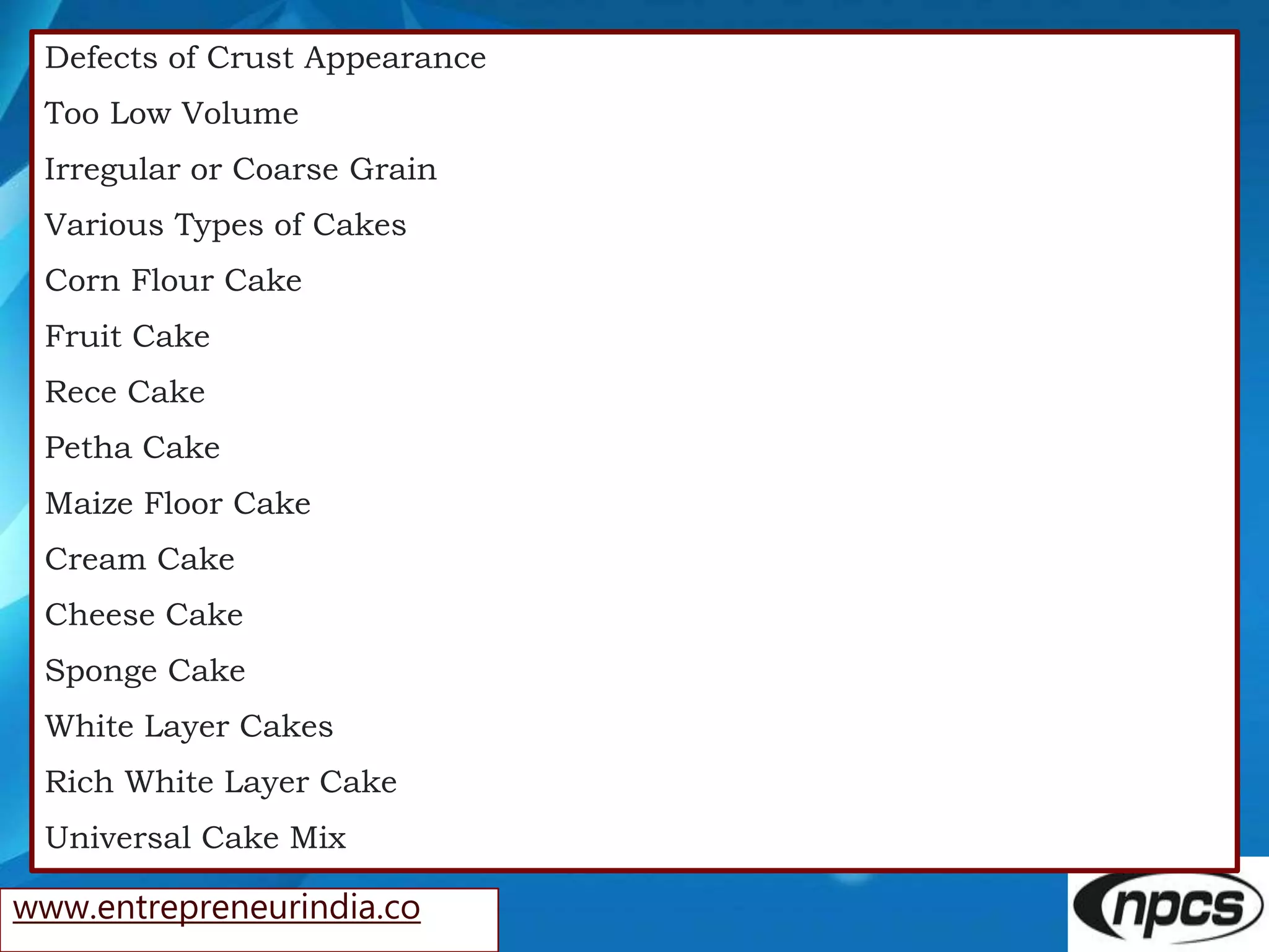 www.entrepreneurindia.co
Defects of Crust Appearance
Too Low Volume
Irregular or Coarse Grain
Various Types of Cakes
Corn Flour Cake
Fruit Cake
Rece Cake
Petha Cake
Maize Floor Cake
Cream Cake
Cheese Cake
Sponge Cake
White Layer Cakes
Rich White Layer Cake
Universal Cake Mix
 