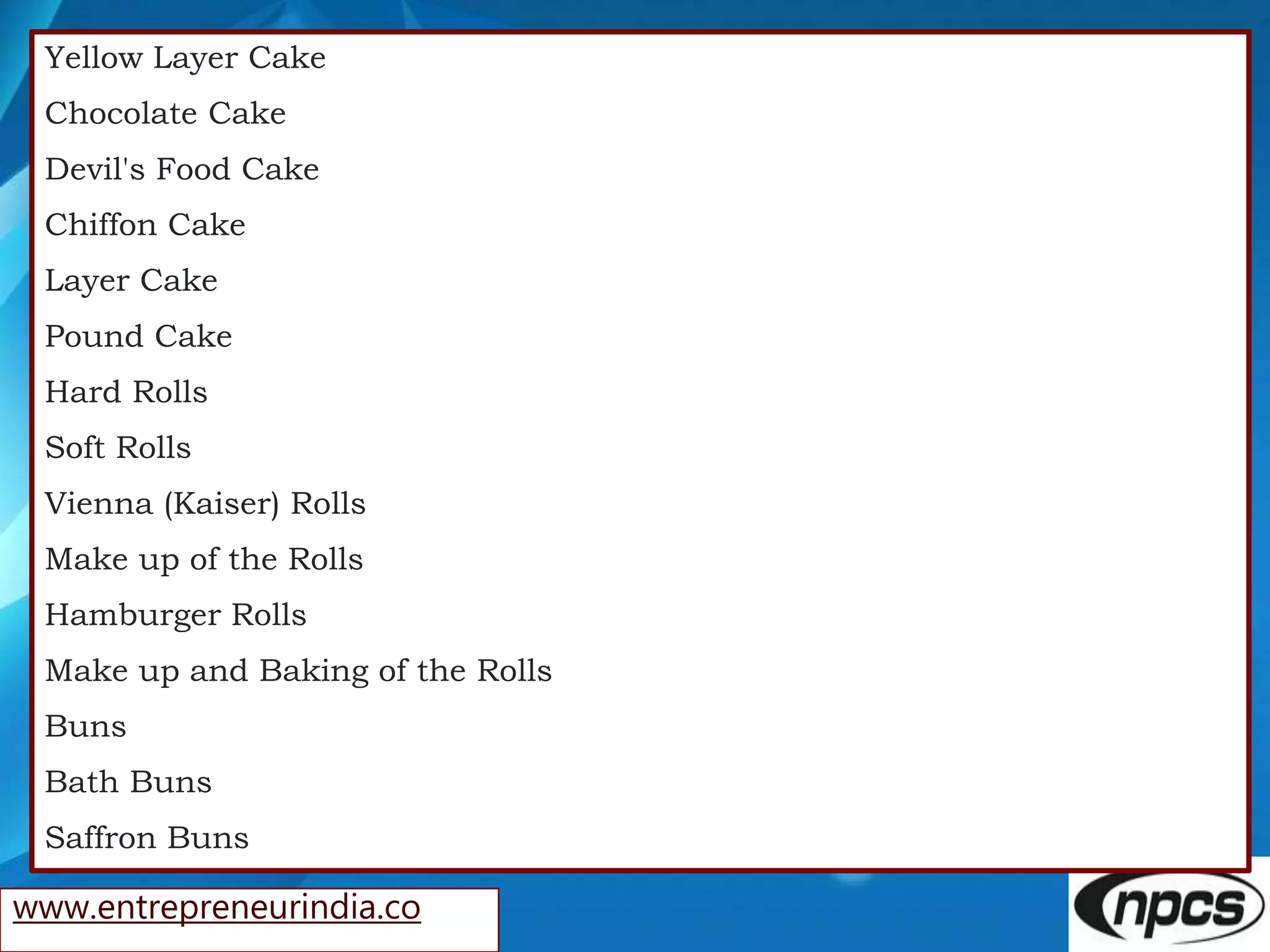 www.entrepreneurindia.co
Yellow Layer Cake
Chocolate Cake
Devil's Food Cake
Chiffon Cake
Layer Cake
Pound Cake
Hard Rolls
Soft Rolls
Vienna (Kaiser) Rolls
Make up of the Rolls
Hamburger Rolls
Make up and Baking of the Rolls
Buns
Bath Buns
Saffron Buns
 