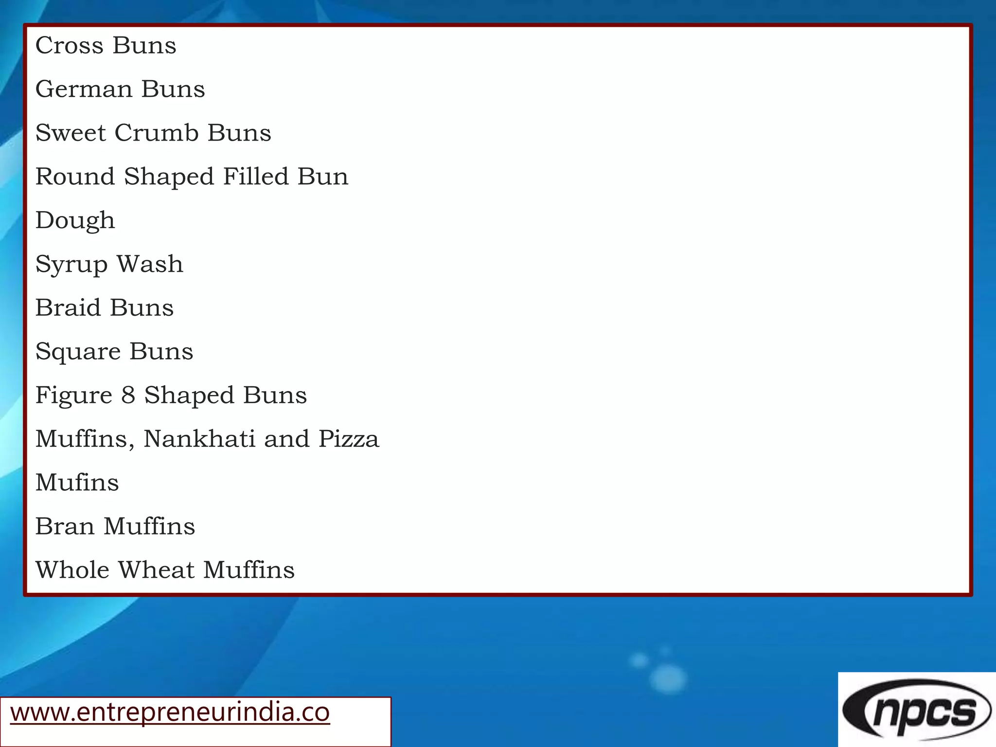 www.entrepreneurindia.co
Cross Buns
German Buns
Sweet Crumb Buns
Round Shaped Filled Bun
Dough
Syrup Wash
Braid Buns
Square Buns
Figure 8 Shaped Buns
Muffins, Nankhati and Pizza
Mufins
Bran Muffins
Whole Wheat Muffins
 