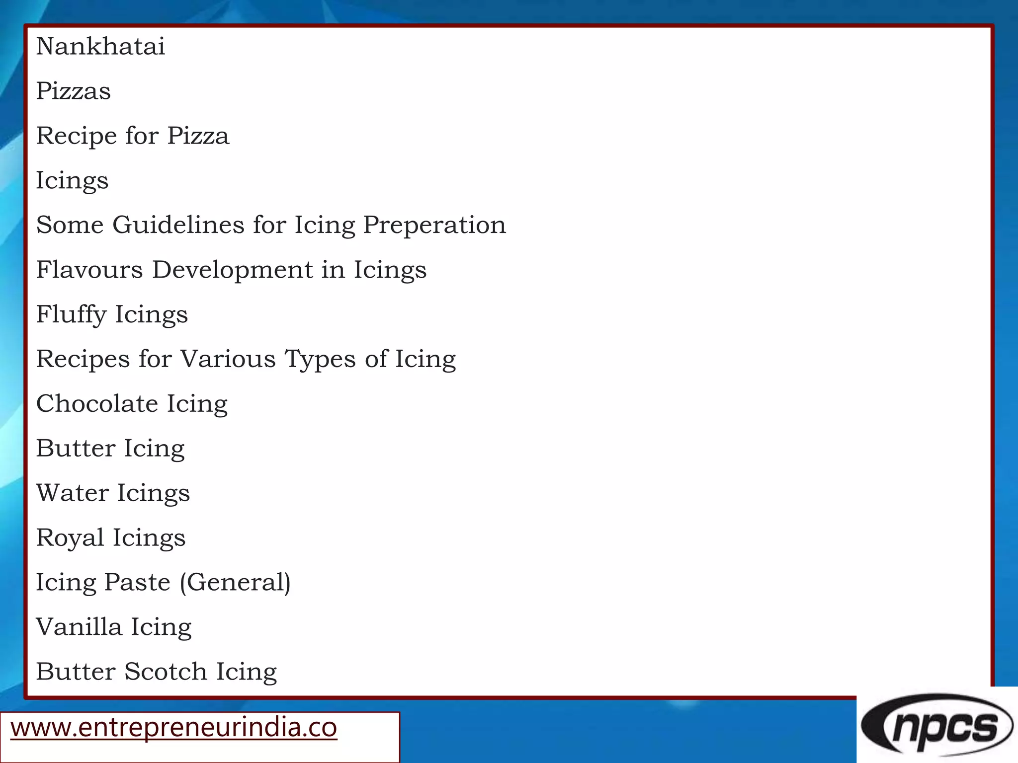 Nankhatai
Pizzas
Recipe for Pizza
Icings
Some Guidelines for Icing Preperation
Flavours Development in Icings
Fluffy Icings
Recipes for Various Types of Icing
Chocolate Icing
Butter Icing
Water Icings
Royal Icings
Icing Paste (General)
Vanilla Icing
Butter Scotch Icing
www.entrepreneurindia.co
 