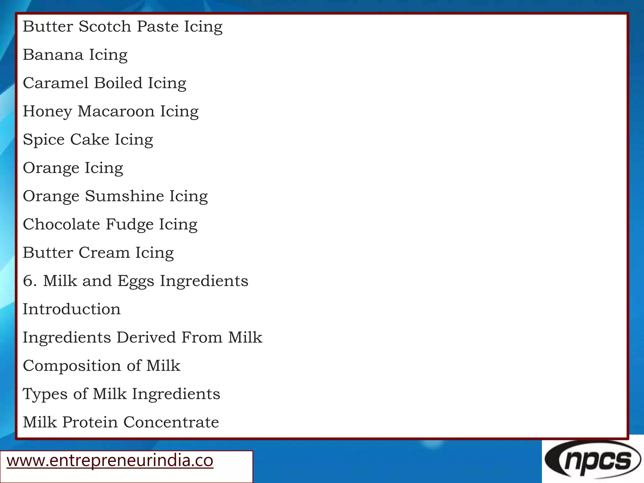 www.entrepreneurindia.co
Butter Scotch Paste Icing
Banana Icing
Caramel Boiled Icing
Honey Macaroon Icing
Spice Cake Icing
Orange Icing
Orange Sumshine Icing
Chocolate Fudge Icing
Butter Cream Icing
6. Milk and Eggs Ingredients
Introduction
Ingredients Derived From Milk
Composition of Milk
Types of Milk Ingredients
Milk Protein Concentrate
 
