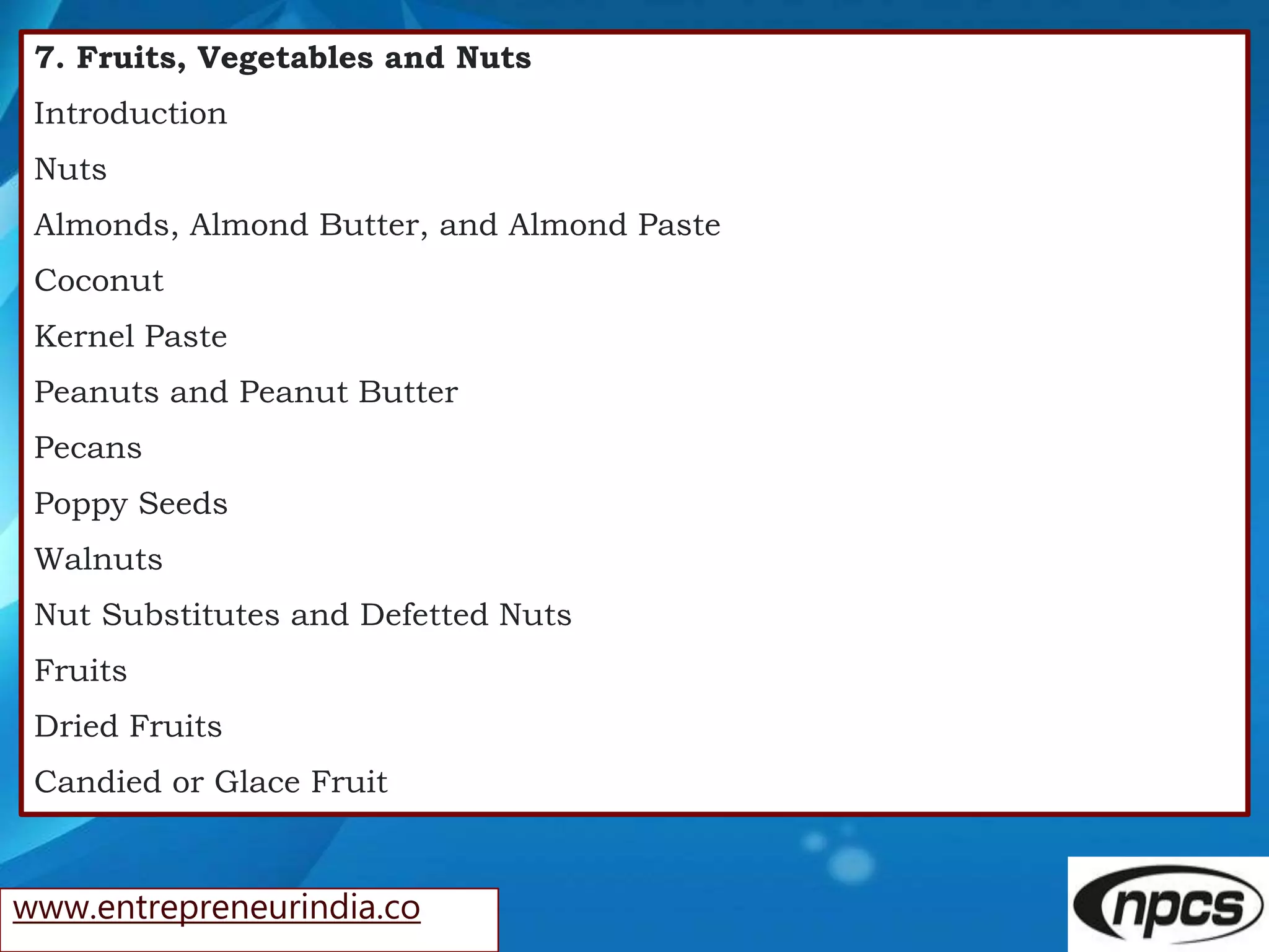www.entrepreneurindia.co
7. Fruits, Vegetables and Nuts
Introduction
Nuts
Almonds, Almond Butter, and Almond Paste
Coconut
Kernel Paste
Peanuts and Peanut Butter
Pecans
Poppy Seeds
Walnuts
Nut Substitutes and Defetted Nuts
Fruits
Dried Fruits
Candied or Glace Fruit
 