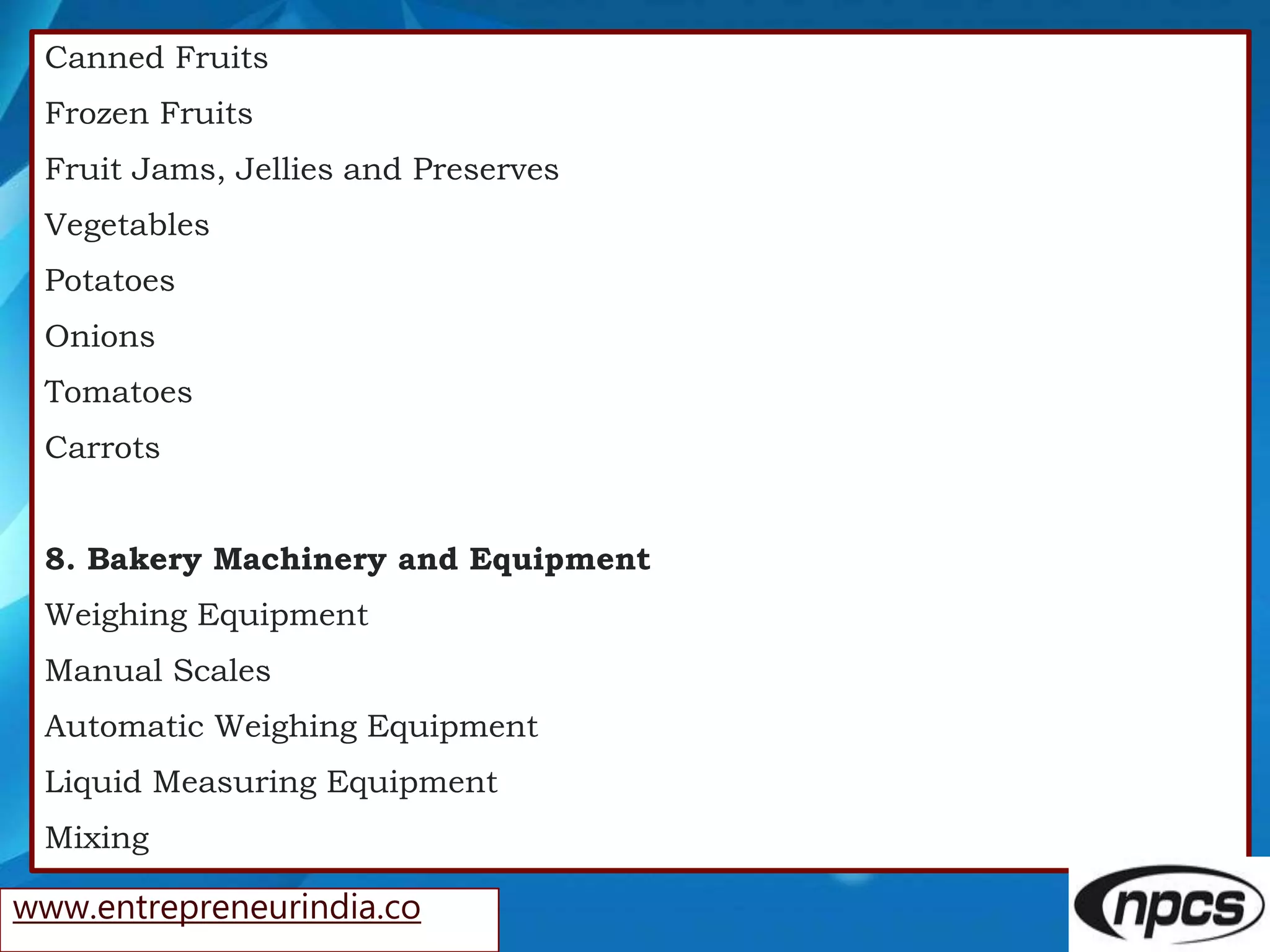 Canned Fruits
Frozen Fruits
Fruit Jams, Jellies and Preserves
Vegetables
Potatoes
Onions
Tomatoes
Carrots
8. Bakery Machinery and Equipment
Weighing Equipment
Manual Scales
Automatic Weighing Equipment
Liquid Measuring Equipment
Mixing
www.entrepreneurindia.co
 