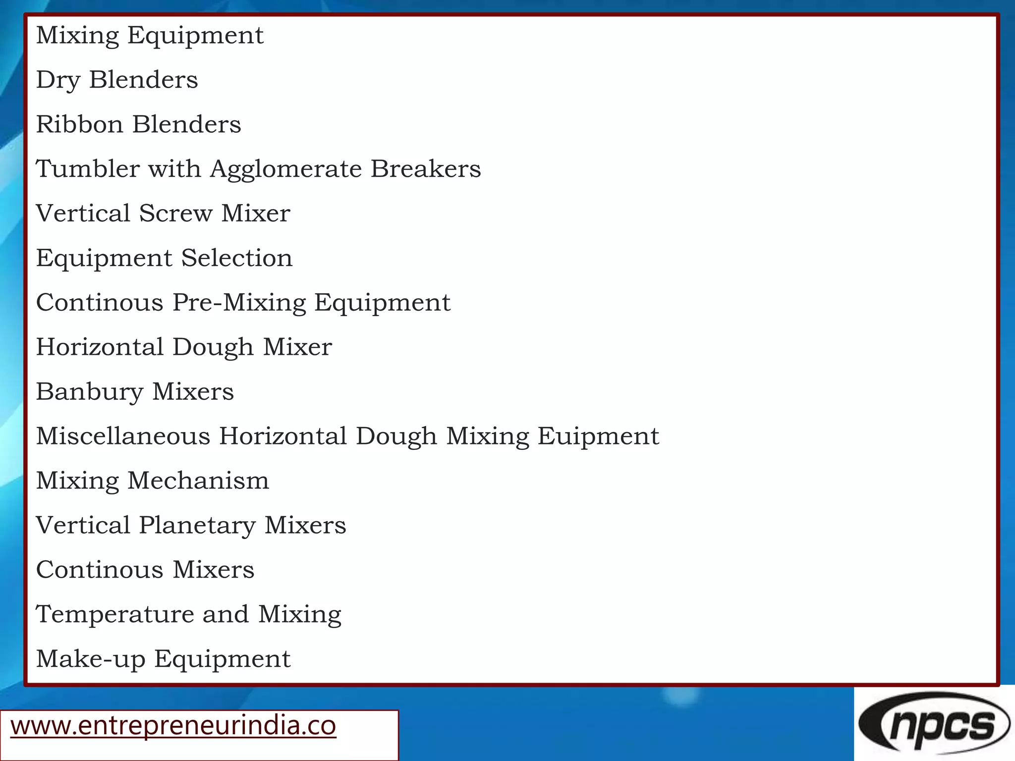 www.entrepreneurindia.co
Mixing Equipment
Dry Blenders
Ribbon Blenders
Tumbler with Agglomerate Breakers
Vertical Screw Mixer
Equipment Selection
Continous Pre-Mixing Equipment
Horizontal Dough Mixer
Banbury Mixers
Miscellaneous Horizontal Dough Mixing Euipment
Mixing Mechanism
Vertical Planetary Mixers
Continous Mixers
Temperature and Mixing
Make-up Equipment
 