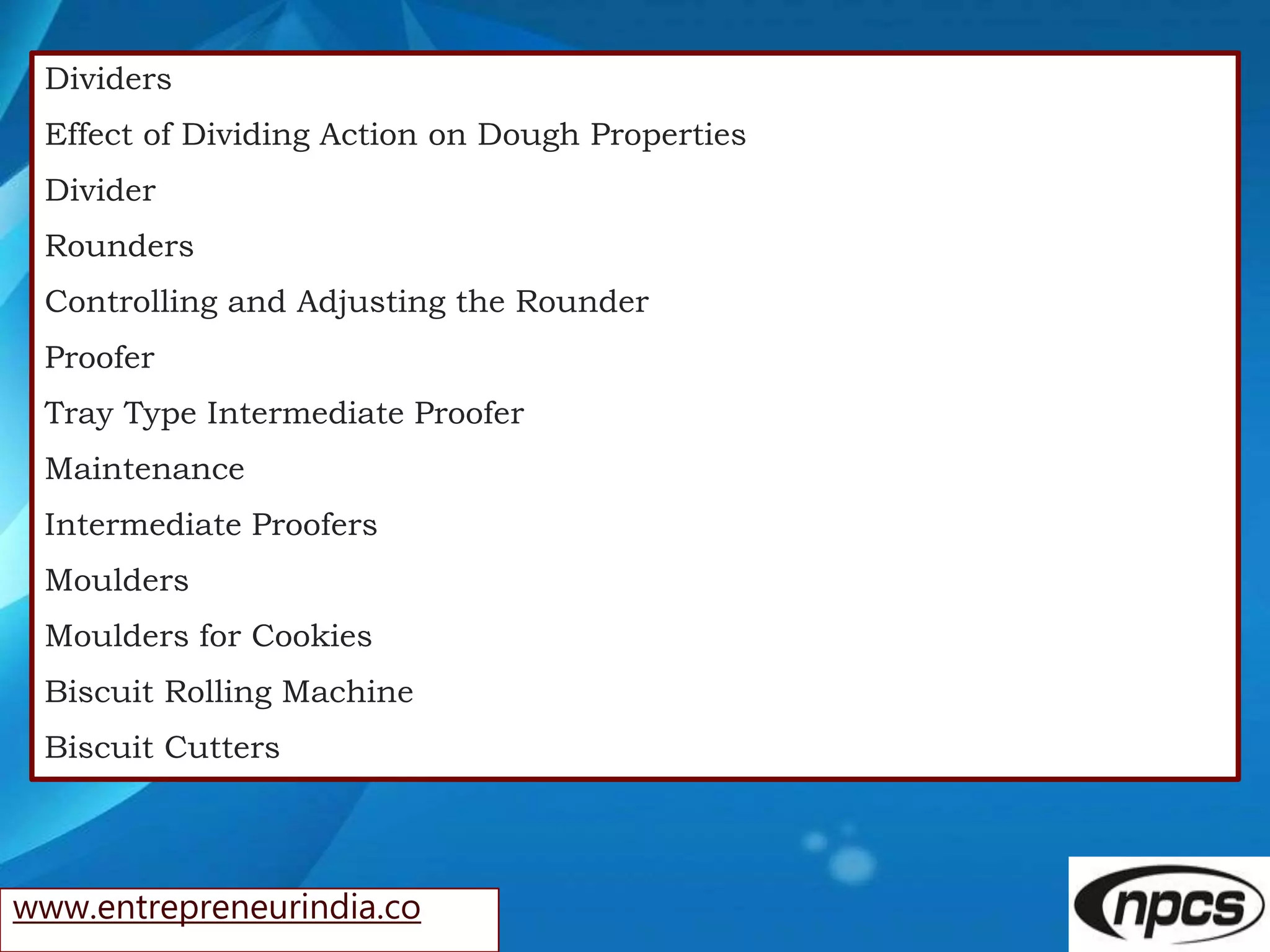www.entrepreneurindia.co
Dividers
Effect of Dividing Action on Dough Properties
Divider
Rounders
Controlling and Adjusting the Rounder
Proofer
Tray Type Intermediate Proofer
Maintenance
Intermediate Proofers
Moulders
Moulders for Cookies
Biscuit Rolling Machine
Biscuit Cutters
 