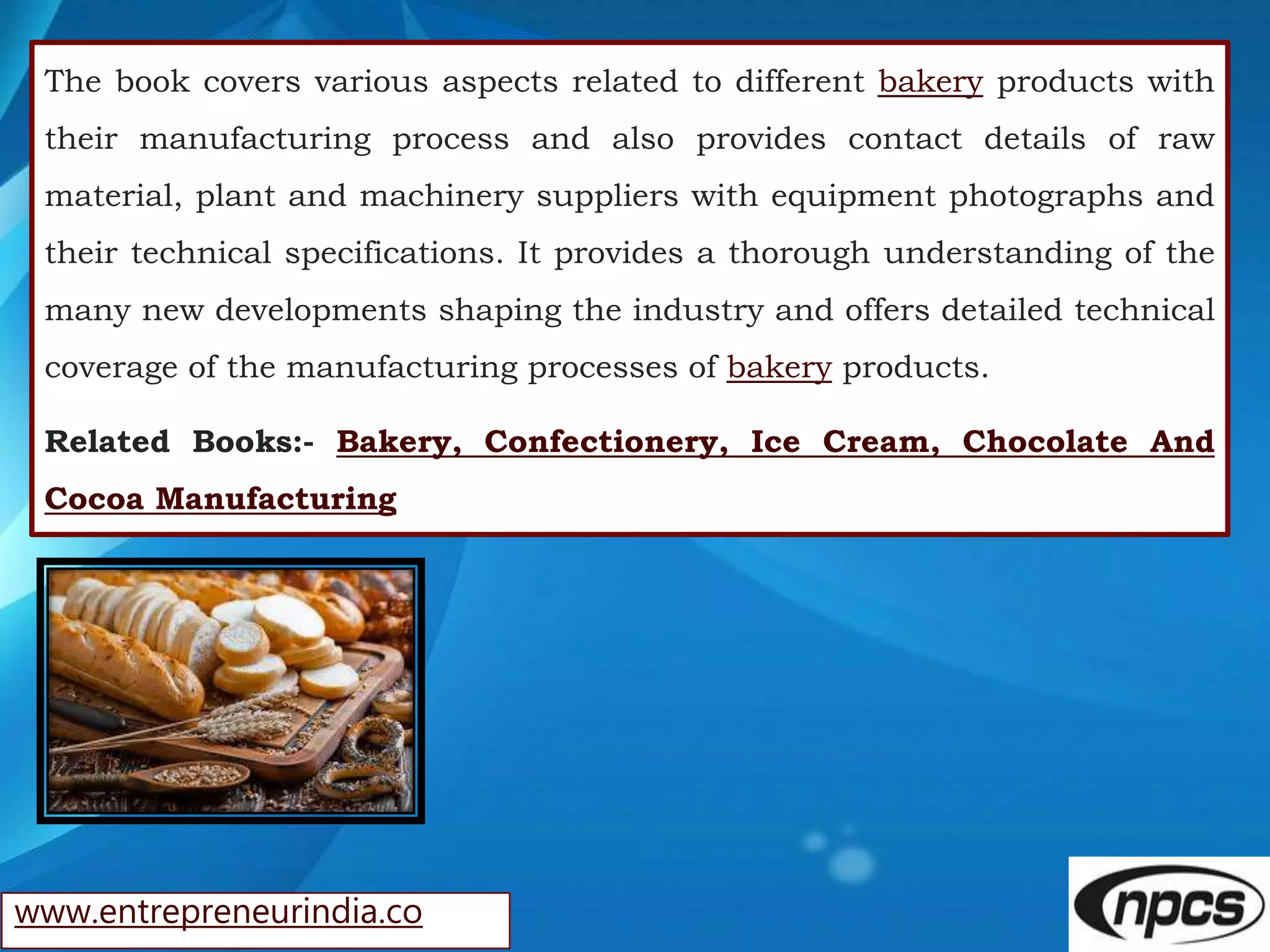 www.entrepreneurindia.co
The book covers various aspects related to different bakery products with
their manufacturing process and also provides contact details of raw
material, plant and machinery suppliers with equipment photographs and
their technical specifications. It provides a thorough understanding of the
many new developments shaping the industry and offers detailed technical
coverage of the manufacturing processes of bakery products.
Related Books:- Bakery, Confectionery, Ice Cream, Chocolate And
Cocoa Manufacturing
 