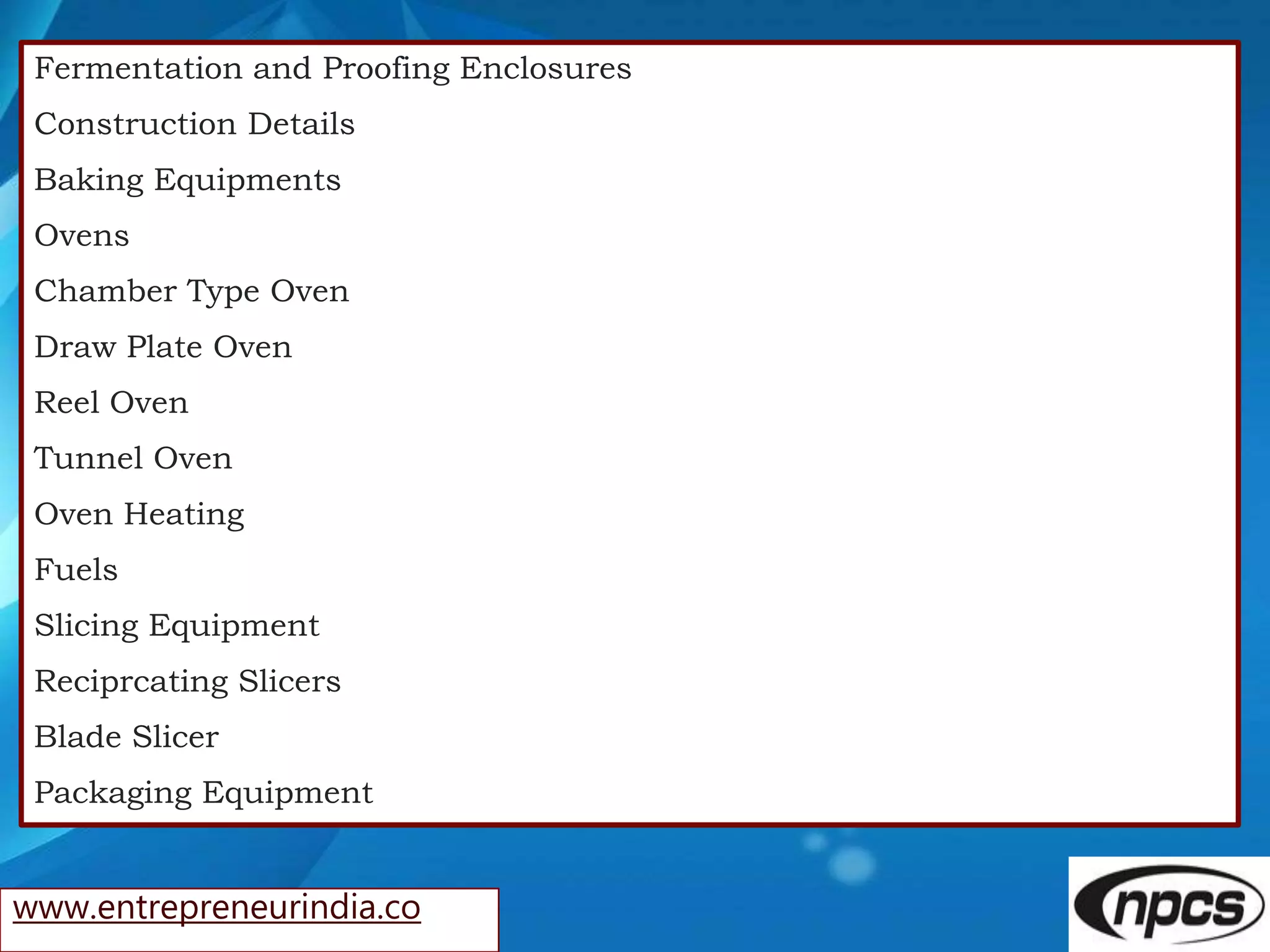 www.entrepreneurindia.co
Fermentation and Proofing Enclosures
Construction Details
Baking Equipments
Ovens
Chamber Type Oven
Draw Plate Oven
Reel Oven
Tunnel Oven
Oven Heating
Fuels
Slicing Equipment
Reciprcating Slicers
Blade Slicer
Packaging Equipment
 
