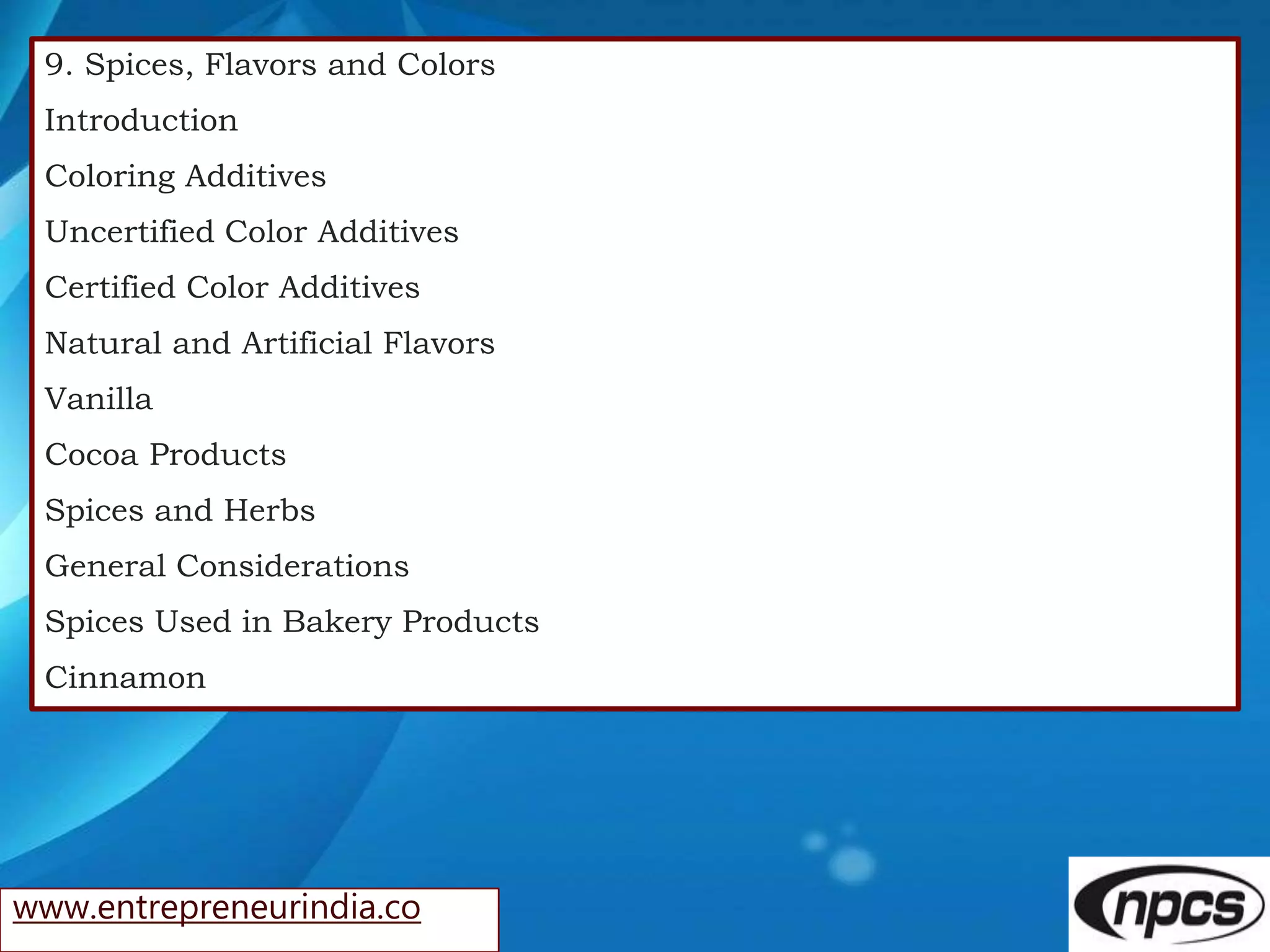 www.entrepreneurindia.co
9. Spices, Flavors and Colors
Introduction
Coloring Additives
Uncertified Color Additives
Certified Color Additives
Natural and Artificial Flavors
Vanilla
Cocoa Products
Spices and Herbs
General Considerations
Spices Used in Bakery Products
Cinnamon
 
