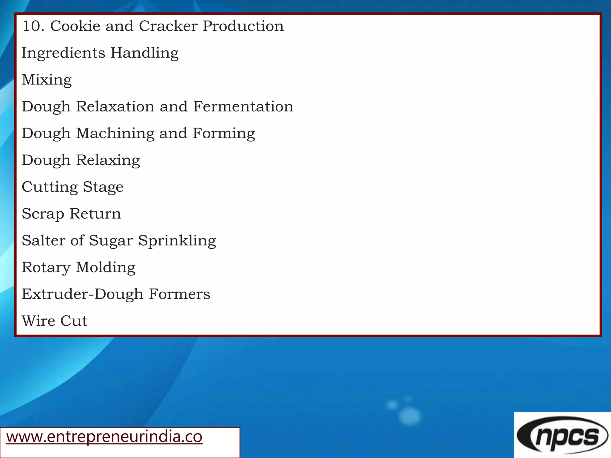 www.entrepreneurindia.co
10. Cookie and Cracker Production
Ingredients Handling
Mixing
Dough Relaxation and Fermentation
Dough Machining and Forming
Dough Relaxing
Cutting Stage
Scrap Return
Salter of Sugar Sprinkling
Rotary Molding
Extruder-Dough Formers
Wire Cut
 