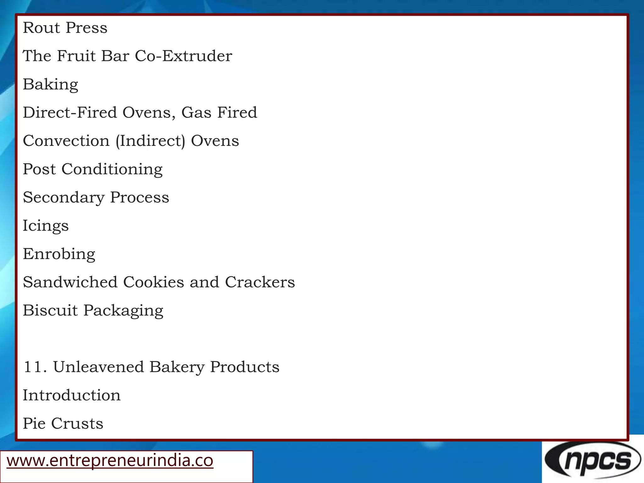 www.entrepreneurindia.co
Rout Press
The Fruit Bar Co-Extruder
Baking
Direct-Fired Ovens, Gas Fired
Convection (Indirect) Ovens
Post Conditioning
Secondary Process
Icings
Enrobing
Sandwiched Cookies and Crackers
Biscuit Packaging
11. Unleavened Bakery Products
Introduction
Pie Crusts
 