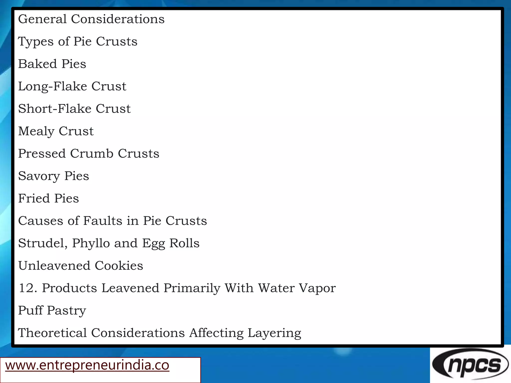 www.entrepreneurindia.co
General Considerations
Types of Pie Crusts
Baked Pies
Long-Flake Crust
Short-Flake Crust
Mealy Crust
Pressed Crumb Crusts
Savory Pies
Fried Pies
Causes of Faults in Pie Crusts
Strudel, Phyllo and Egg Rolls
Unleavened Cookies
12. Products Leavened Primarily With Water Vapor
Puff Pastry
Theoretical Considerations Affecting Layering
 