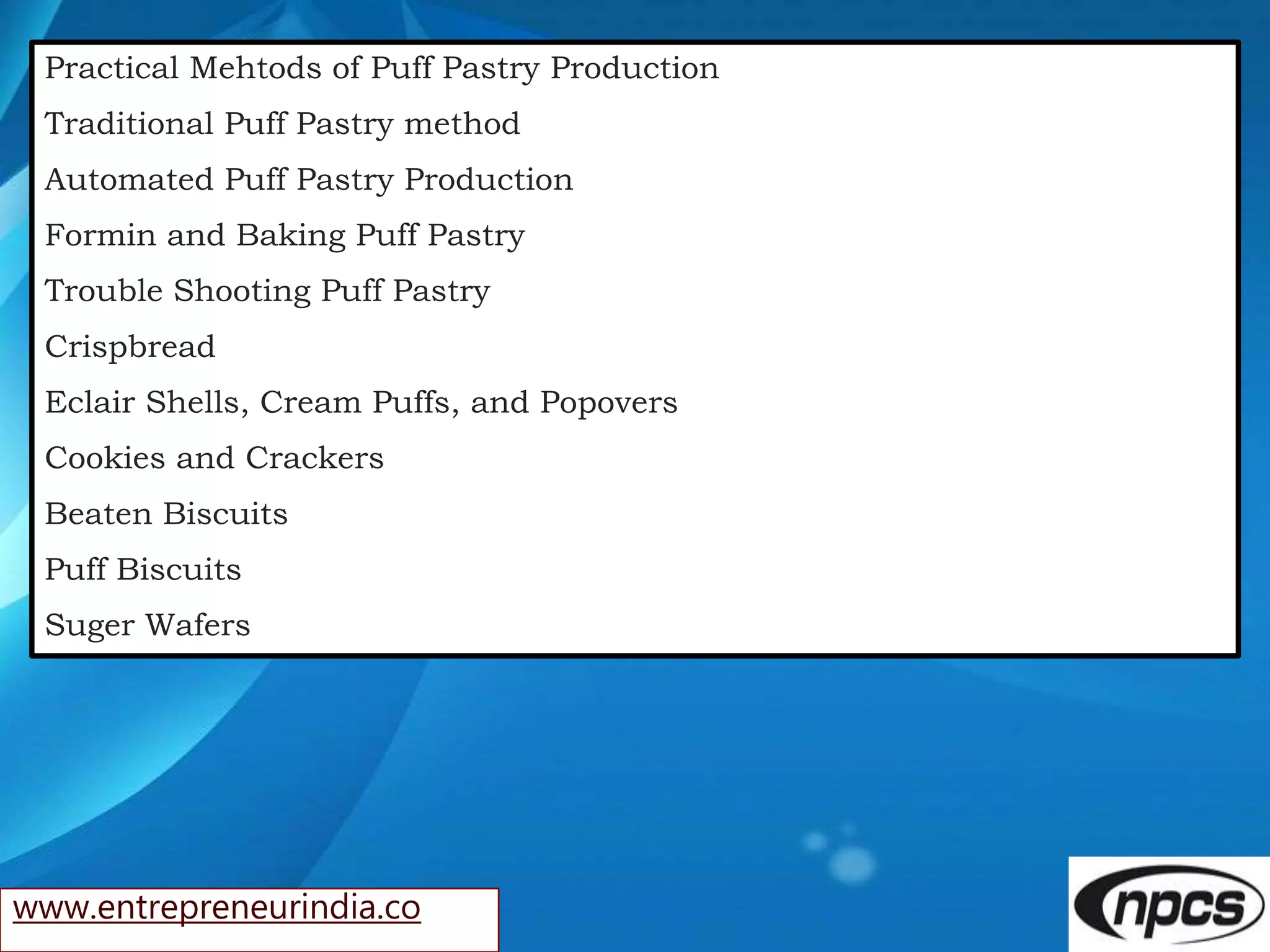 www.entrepreneurindia.co
Practical Mehtods of Puff Pastry Production
Traditional Puff Pastry method
Automated Puff Pastry Production
Formin and Baking Puff Pastry
Trouble Shooting Puff Pastry
Crispbread
Eclair Shells, Cream Puffs, and Popovers
Cookies and Crackers
Beaten Biscuits
Puff Biscuits
Suger Wafers
 