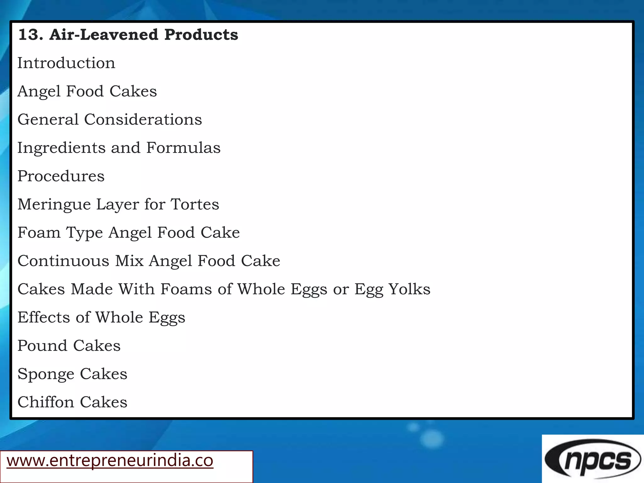 www.entrepreneurindia.co
13. Air-Leavened Products
Introduction
Angel Food Cakes
General Considerations
Ingredients and Formulas
Procedures
Meringue Layer for Tortes
Foam Type Angel Food Cake
Continuous Mix Angel Food Cake
Cakes Made With Foams of Whole Eggs or Egg Yolks
Effects of Whole Eggs
Pound Cakes
Sponge Cakes
Chiffon Cakes
 