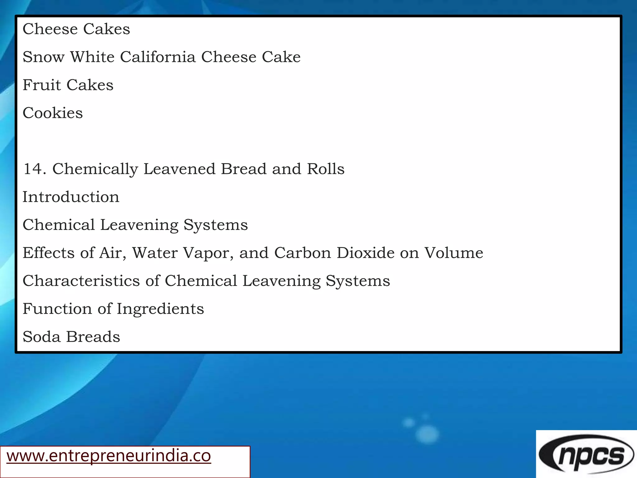 www.entrepreneurindia.co
Cheese Cakes
Snow White California Cheese Cake
Fruit Cakes
Cookies
14. Chemically Leavened Bread and Rolls
Introduction
Chemical Leavening Systems
Effects of Air, Water Vapor, and Carbon Dioxide on Volume
Characteristics of Chemical Leavening Systems
Function of Ingredients
Soda Breads
 