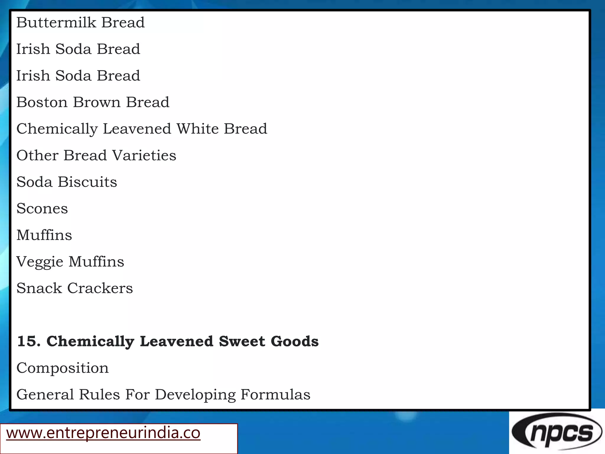www.entrepreneurindia.co
Buttermilk Bread
Irish Soda Bread
Irish Soda Bread
Boston Brown Bread
Chemically Leavened White Bread
Other Bread Varieties
Soda Biscuits
Scones
Muffins
Veggie Muffins
Snack Crackers
15. Chemically Leavened Sweet Goods
Composition
General Rules For Developing Formulas
 