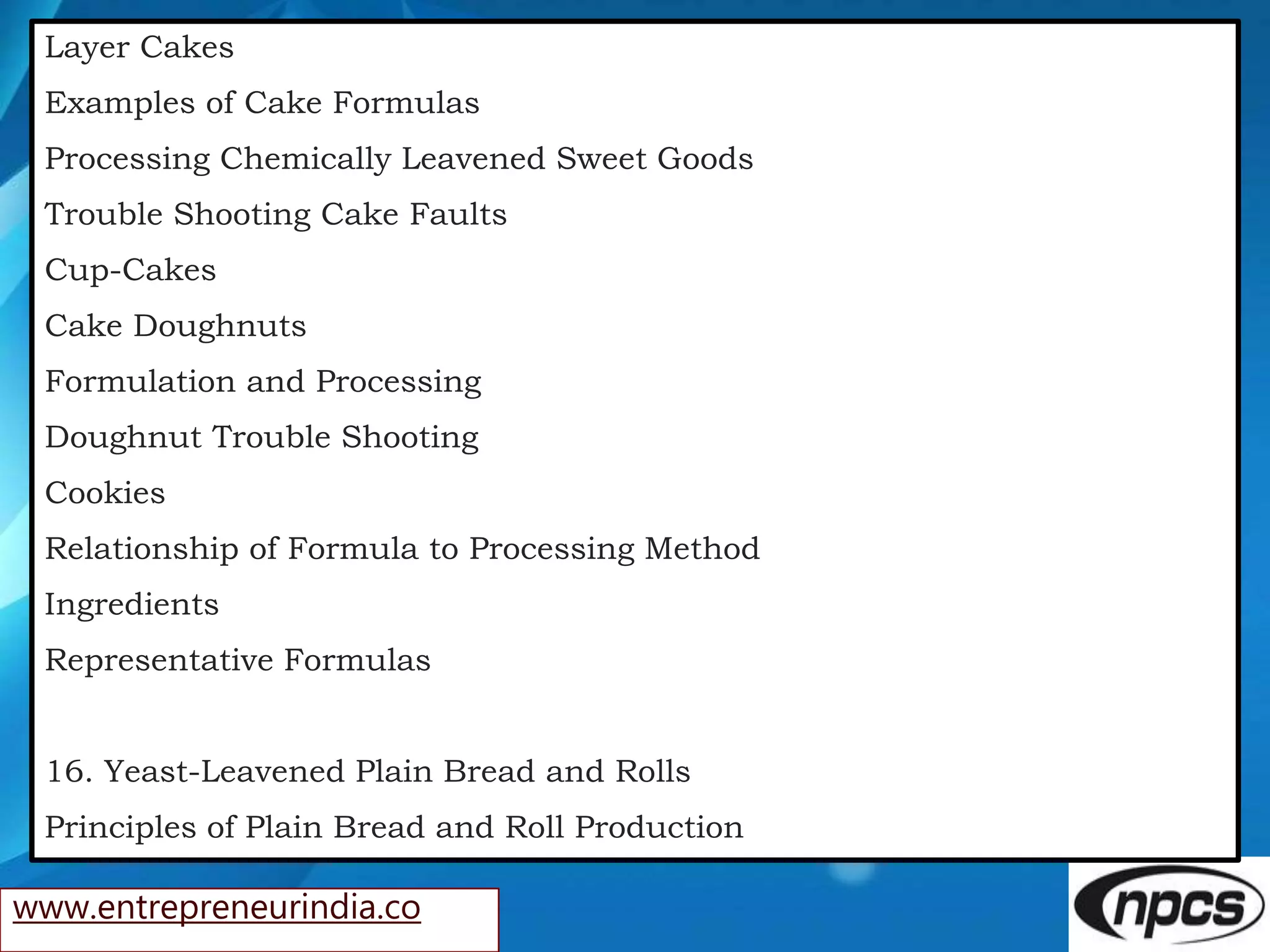 www.entrepreneurindia.co
Layer Cakes
Examples of Cake Formulas
Processing Chemically Leavened Sweet Goods
Trouble Shooting Cake Faults
Cup-Cakes
Cake Doughnuts
Formulation and Processing
Doughnut Trouble Shooting
Cookies
Relationship of Formula to Processing Method
Ingredients
Representative Formulas
16. Yeast-Leavened Plain Bread and Rolls
Principles of Plain Bread and Roll Production
 
