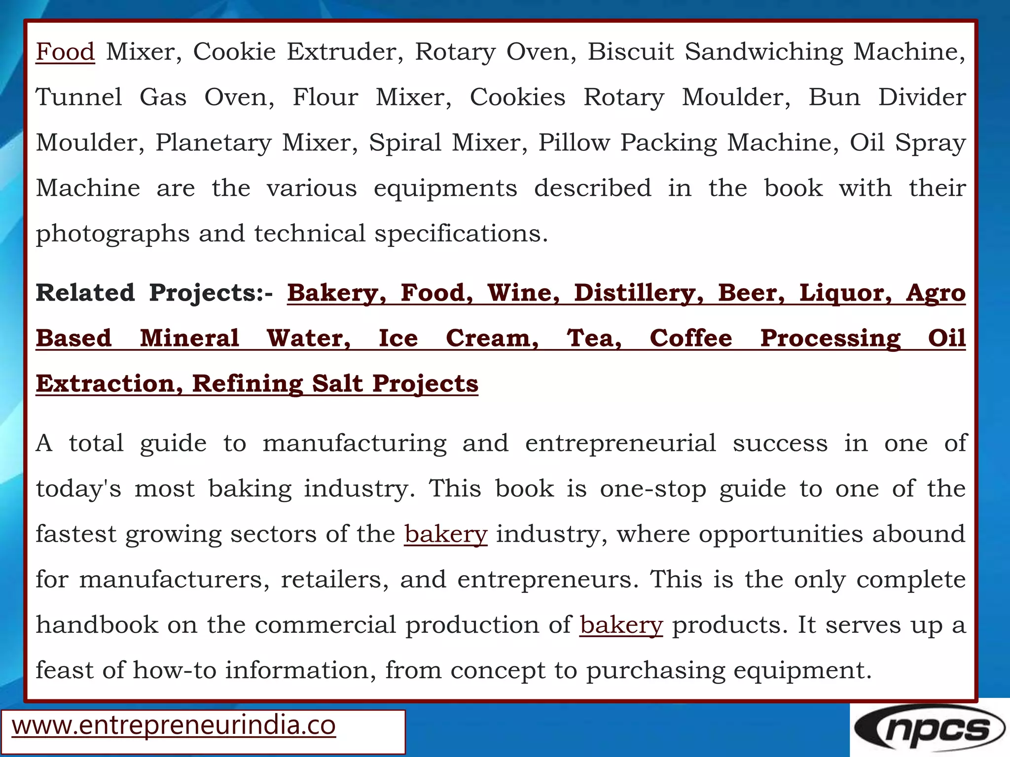 www.entrepreneurindia.co
Food Mixer, Cookie Extruder, Rotary Oven, Biscuit Sandwiching Machine,
Tunnel Gas Oven, Flour Mixer, Cookies Rotary Moulder, Bun Divider
Moulder, Planetary Mixer, Spiral Mixer, Pillow Packing Machine, Oil Spray
Machine are the various equipments described in the book with their
photographs and technical specifications.
Related Projects:- Bakery, Food, Wine, Distillery, Beer, Liquor, Agro
Based Mineral Water, Ice Cream, Tea, Coffee Processing Oil
Extraction, Refining Salt Projects
A total guide to manufacturing and entrepreneurial success in one of
today's most baking industry. This book is one-stop guide to one of the
fastest growing sectors of the bakery industry, where opportunities abound
for manufacturers, retailers, and entrepreneurs. This is the only complete
handbook on the commercial production of bakery products. It serves up a
feast of how-to information, from concept to purchasing equipment.
 