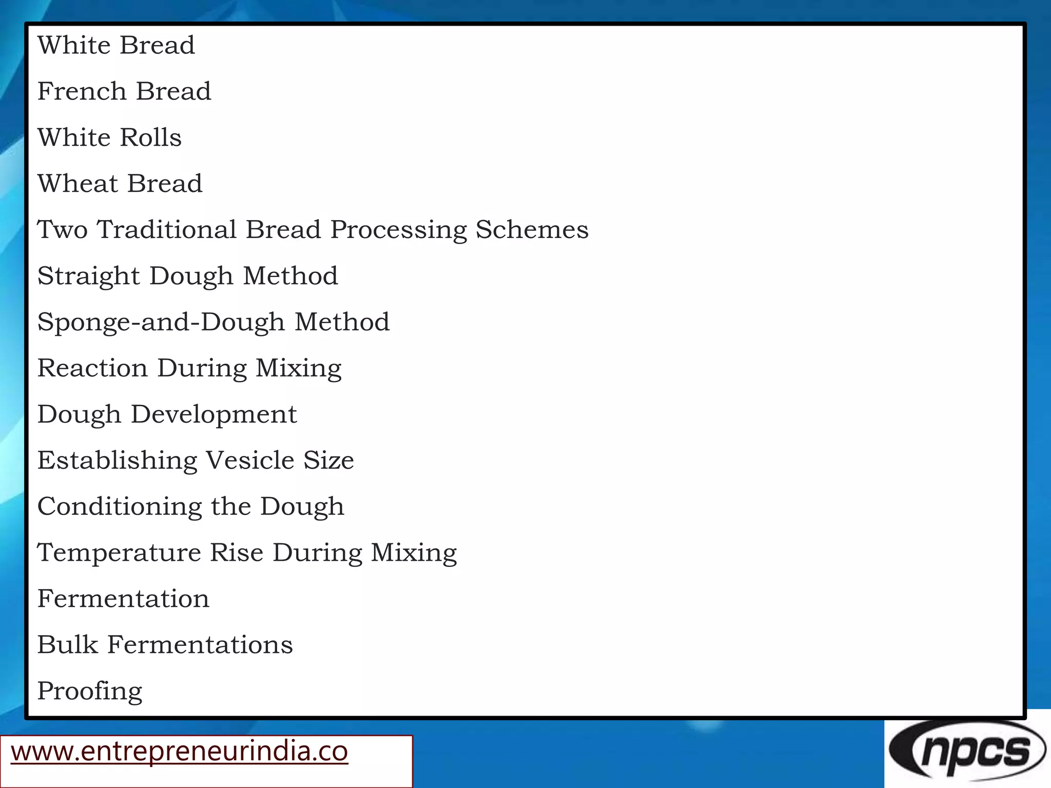 www.entrepreneurindia.co
White Bread
French Bread
White Rolls
Wheat Bread
Two Traditional Bread Processing Schemes
Straight Dough Method
Sponge-and-Dough Method
Reaction During Mixing
Dough Development
Establishing Vesicle Size
Conditioning the Dough
Temperature Rise During Mixing
Fermentation
Bulk Fermentations
Proofing
 