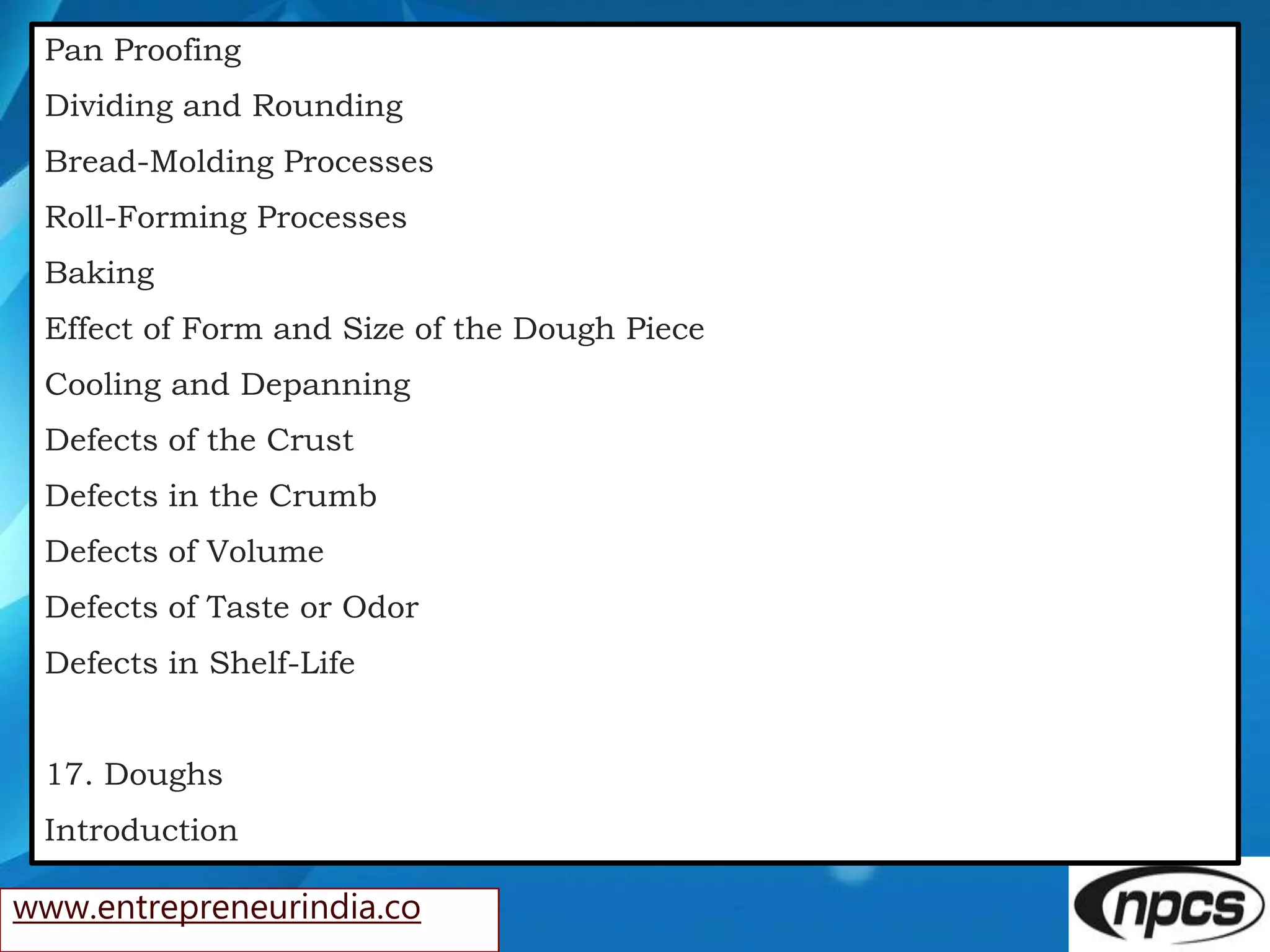 www.entrepreneurindia.co
Pan Proofing
Dividing and Rounding
Bread-Molding Processes
Roll-Forming Processes
Baking
Effect of Form and Size of the Dough Piece
Cooling and Depanning
Defects of the Crust
Defects in the Crumb
Defects of Volume
Defects of Taste or Odor
Defects in Shelf-Life
17. Doughs
Introduction
 