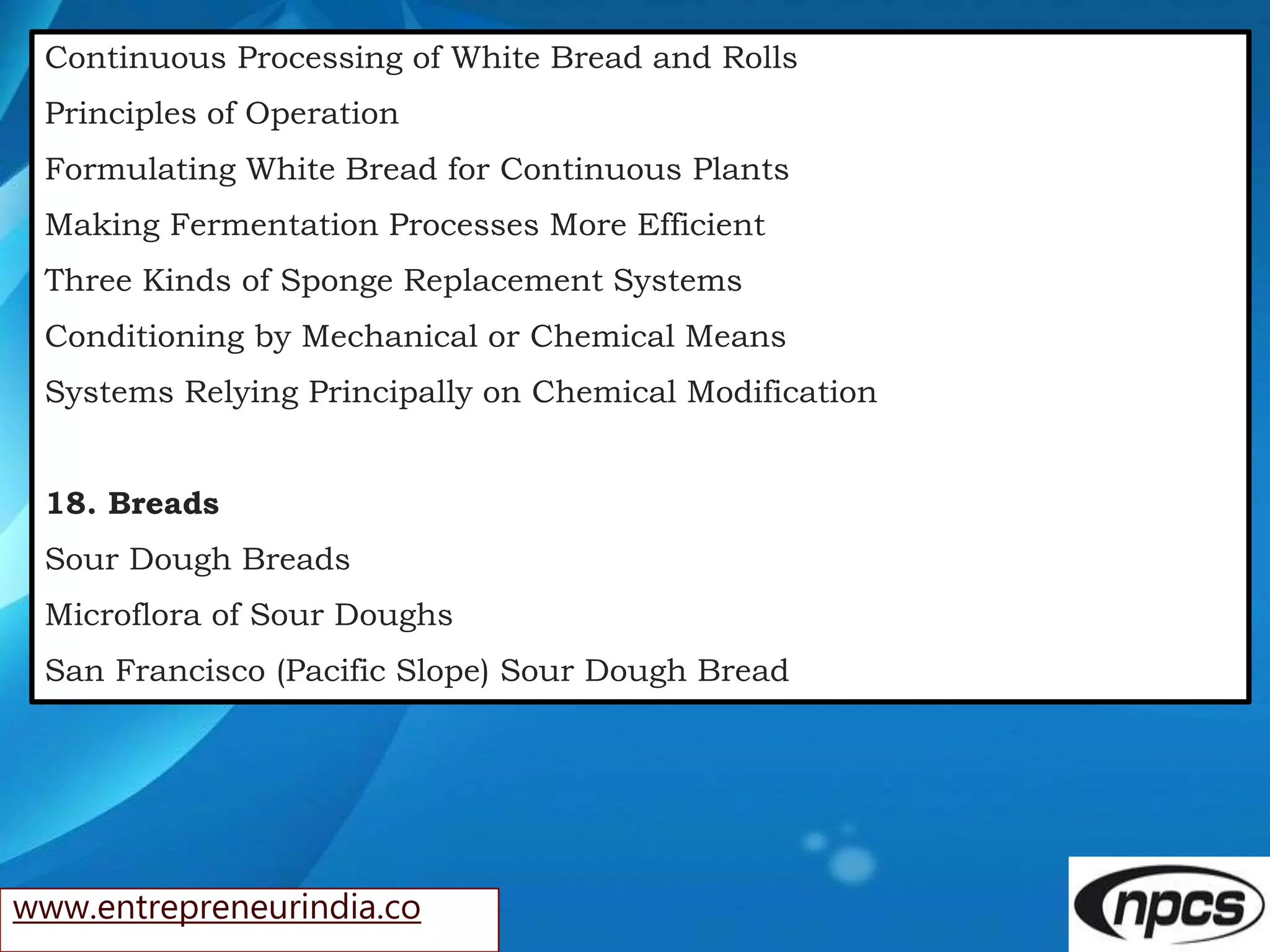 www.entrepreneurindia.co
Continuous Processing of White Bread and Rolls
Principles of Operation
Formulating White Bread for Continuous Plants
Making Fermentation Processes More Efficient
Three Kinds of Sponge Replacement Systems
Conditioning by Mechanical or Chemical Means
Systems Relying Principally on Chemical Modification
18. Breads
Sour Dough Breads
Microflora of Sour Doughs
San Francisco (Pacific Slope) Sour Dough Bread
 