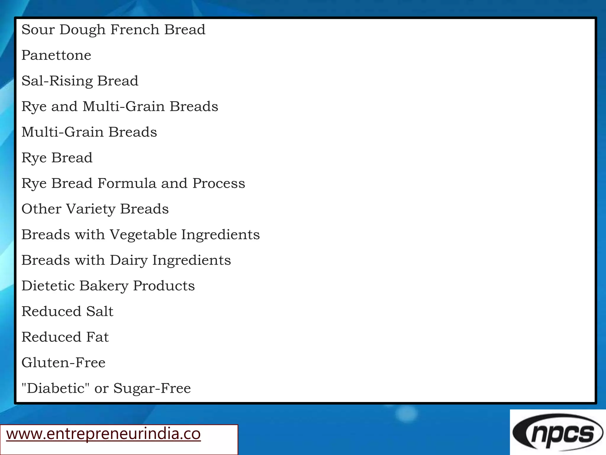 www.entrepreneurindia.co
Sour Dough French Bread
Panettone
Sal-Rising Bread
Rye and Multi-Grain Breads
Multi-Grain Breads
Rye Bread
Rye Bread Formula and Process
Other Variety Breads
Breads with Vegetable Ingredients
Breads with Dairy Ingredients
Dietetic Bakery Products
Reduced Salt
Reduced Fat
Gluten-Free
"Diabetic" or Sugar-Free
 