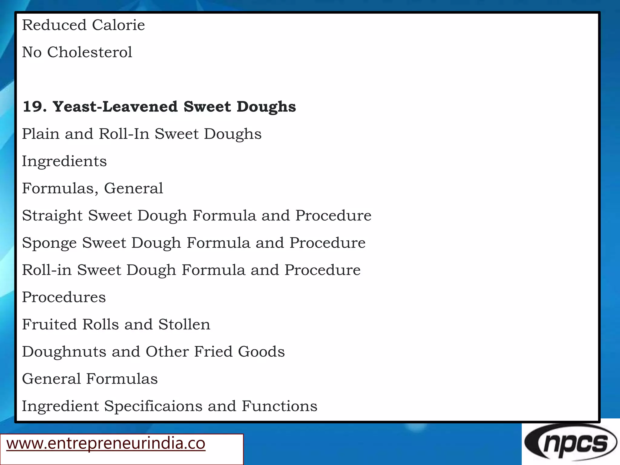 www.entrepreneurindia.co
Reduced Calorie
No Cholesterol
19. Yeast-Leavened Sweet Doughs
Plain and Roll-In Sweet Doughs
Ingredients
Formulas, General
Straight Sweet Dough Formula and Procedure
Sponge Sweet Dough Formula and Procedure
Roll-in Sweet Dough Formula and Procedure
Procedures
Fruited Rolls and Stollen
Doughnuts and Other Fried Goods
General Formulas
Ingredient Specificaions and Functions
 