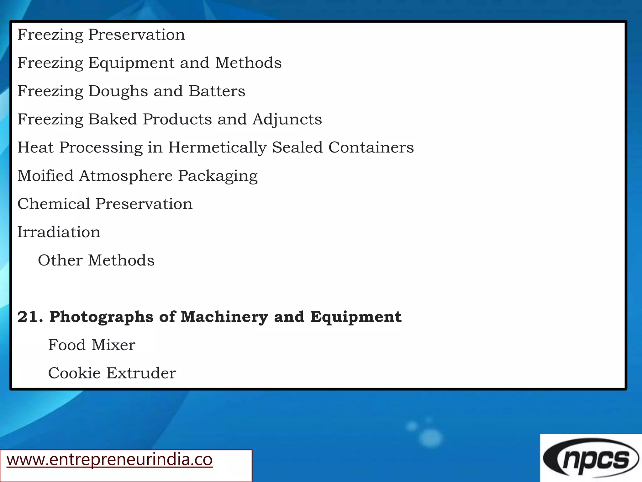 www.entrepreneurindia.co
Freezing Preservation
Freezing Equipment and Methods
Freezing Doughs and Batters
Freezing Baked Products and Adjuncts
Heat Processing in Hermetically Sealed Containers
Moified Atmosphere Packaging
Chemical Preservation
Irradiation
Other Methods
21. Photographs of Machinery and Equipment
Food Mixer
Cookie Extruder
 