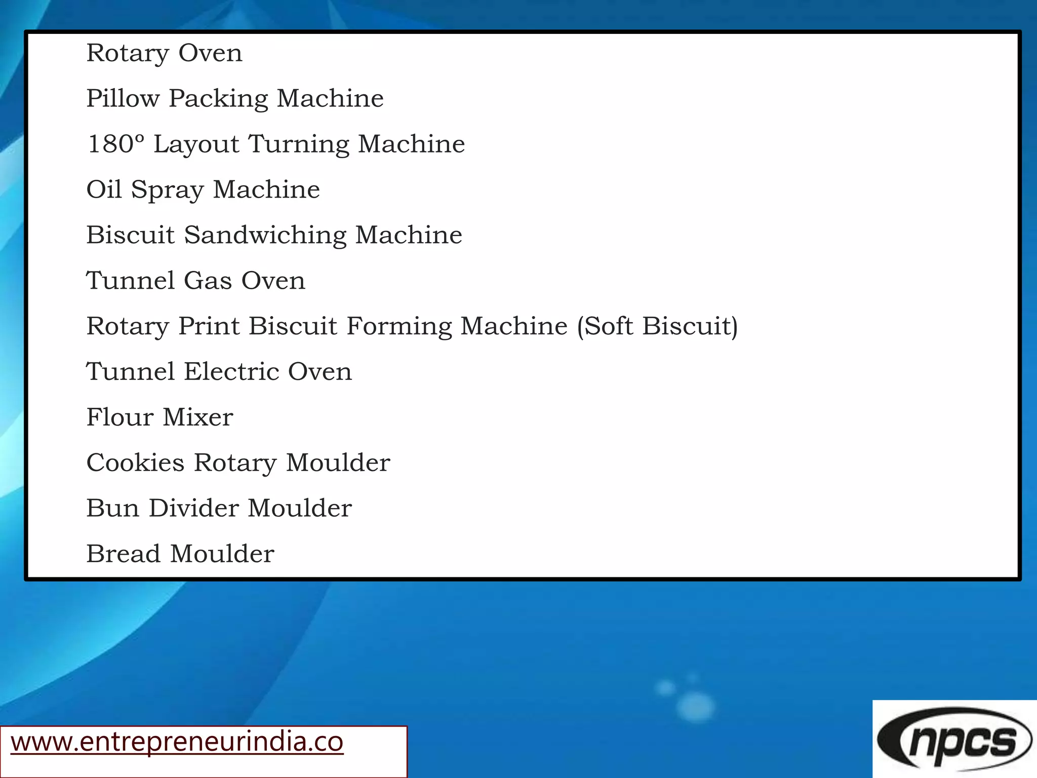 www.entrepreneurindia.co
Rotary Oven
Pillow Packing Machine
180º Layout Turning Machine
Oil Spray Machine
Biscuit Sandwiching Machine
Tunnel Gas Oven
Rotary Print Biscuit Forming Machine (Soft Biscuit)
Tunnel Electric Oven
Flour Mixer
Cookies Rotary Moulder
Bun Divider Moulder
Bread Moulder
 