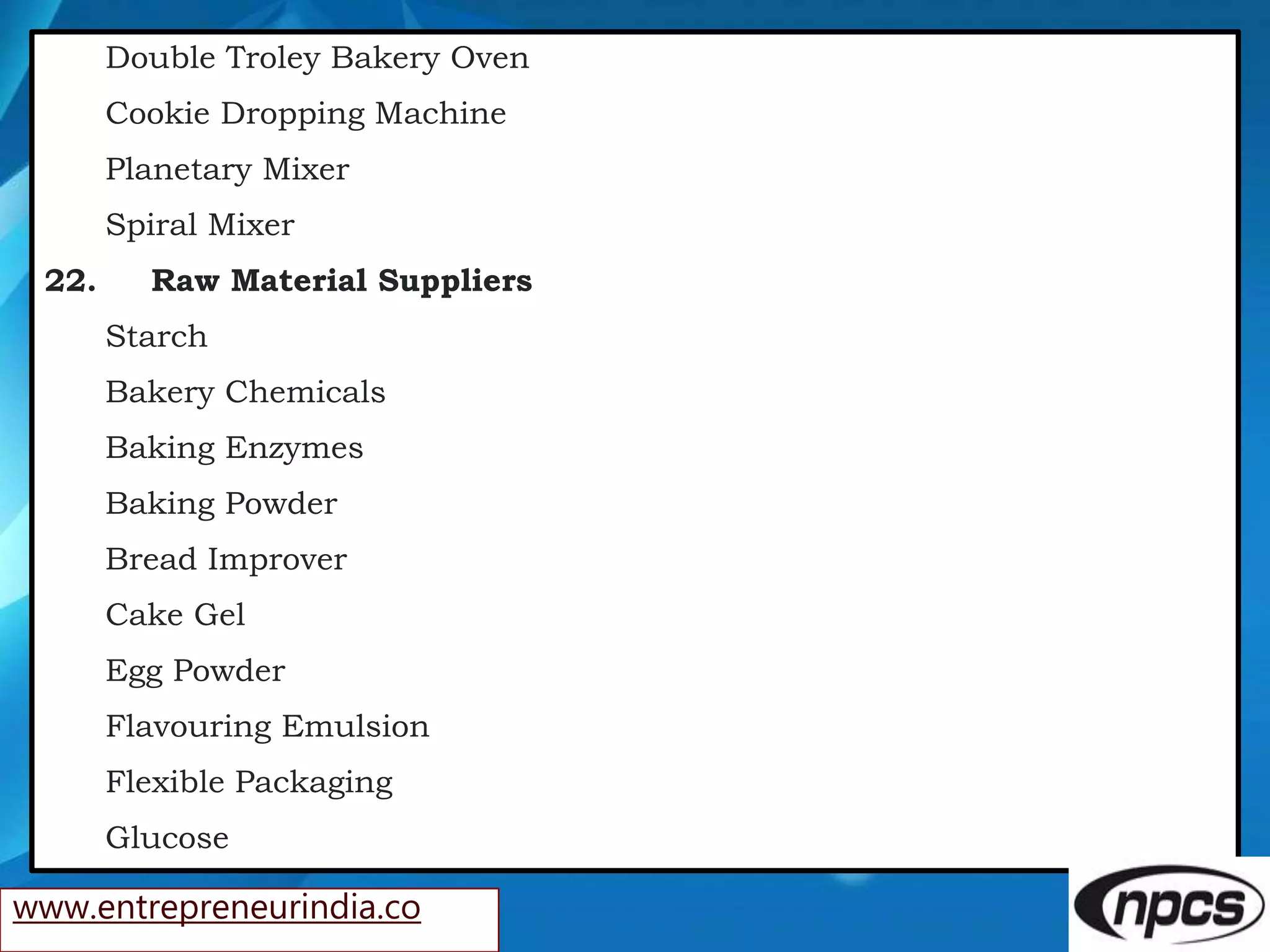 Double Troley Bakery Oven
Cookie Dropping Machine
Planetary Mixer
Spiral Mixer
22. Raw Material Suppliers
Starch
Bakery Chemicals
Baking Enzymes
Baking Powder
Bread Improver
Cake Gel
Egg Powder
Flavouring Emulsion
Flexible Packaging
Glucose
www.entrepreneurindia.co
 