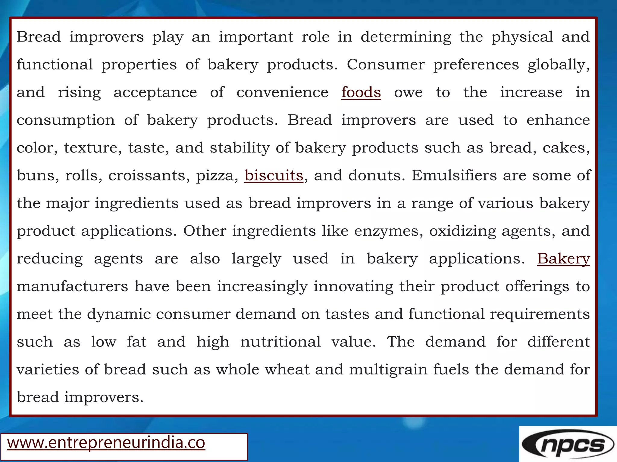 www.entrepreneurindia.co
Bread improvers play an important role in determining the physical and
functional properties of bakery products. Consumer preferences globally,
and rising acceptance of convenience foods owe to the increase in
consumption of bakery products. Bread improvers are used to enhance
color, texture, taste, and stability of bakery products such as bread, cakes,
buns, rolls, croissants, pizza, biscuits, and donuts. Emulsifiers are some of
the major ingredients used as bread improvers in a range of various bakery
product applications. Other ingredients like enzymes, oxidizing agents, and
reducing agents are also largely used in bakery applications. Bakery
manufacturers have been increasingly innovating their product offerings to
meet the dynamic consumer demand on tastes and functional requirements
such as low fat and high nutritional value. The demand for different
varieties of bread such as whole wheat and multigrain fuels the demand for
bread improvers.
 