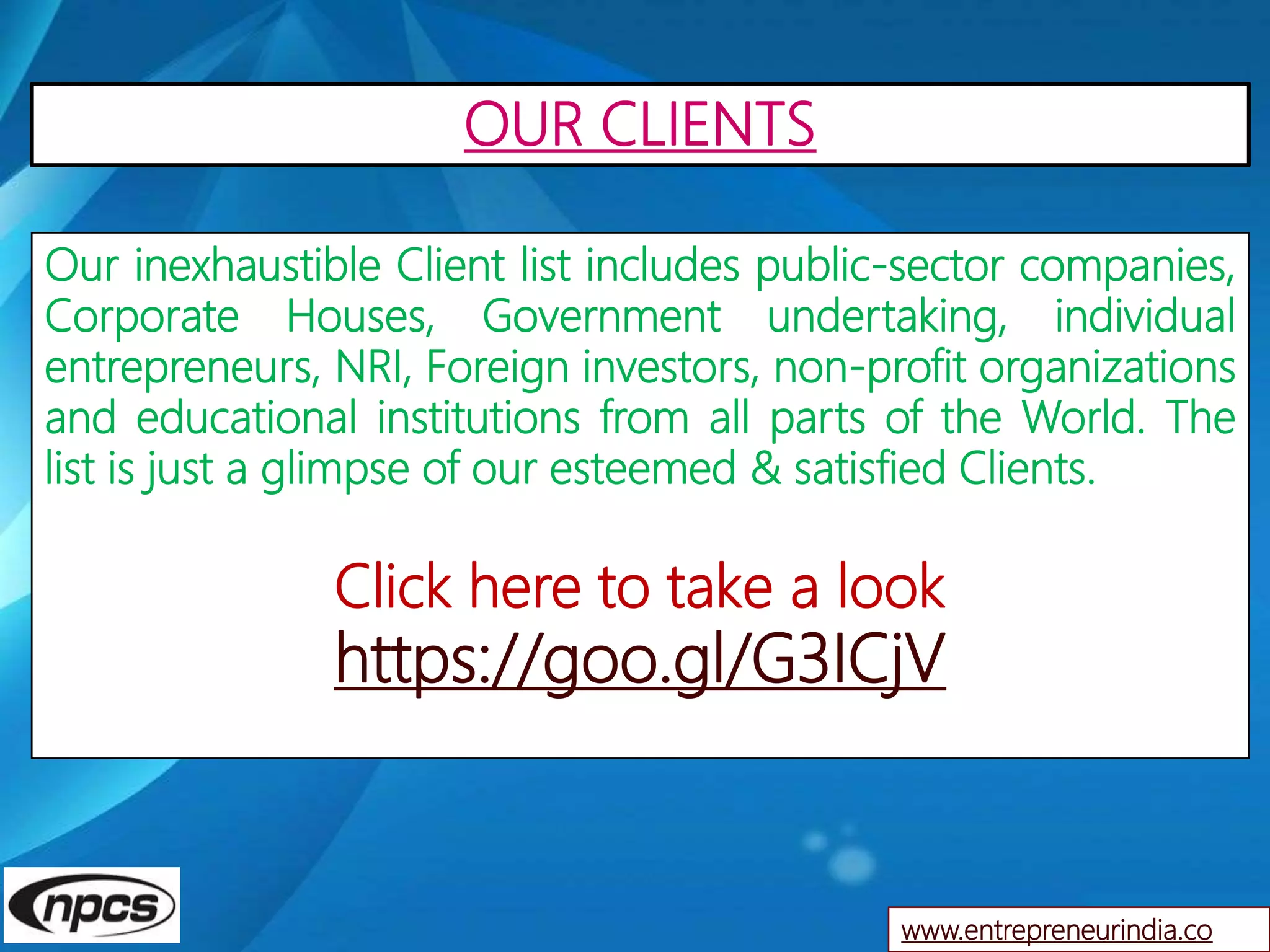 www.entrepreneurindia.co
Our inexhaustible Client list includes public-sector companies,
Corporate Houses, Government undertaking, individual
entrepreneurs, NRI, Foreign investors, non-profit organizations
and educational institutions from all parts of the World. The
list is just a glimpse of our esteemed & satisfied Clients.
Click here to take a look
https://goo.gl/G3ICjV
OUR CLIENTS
 
