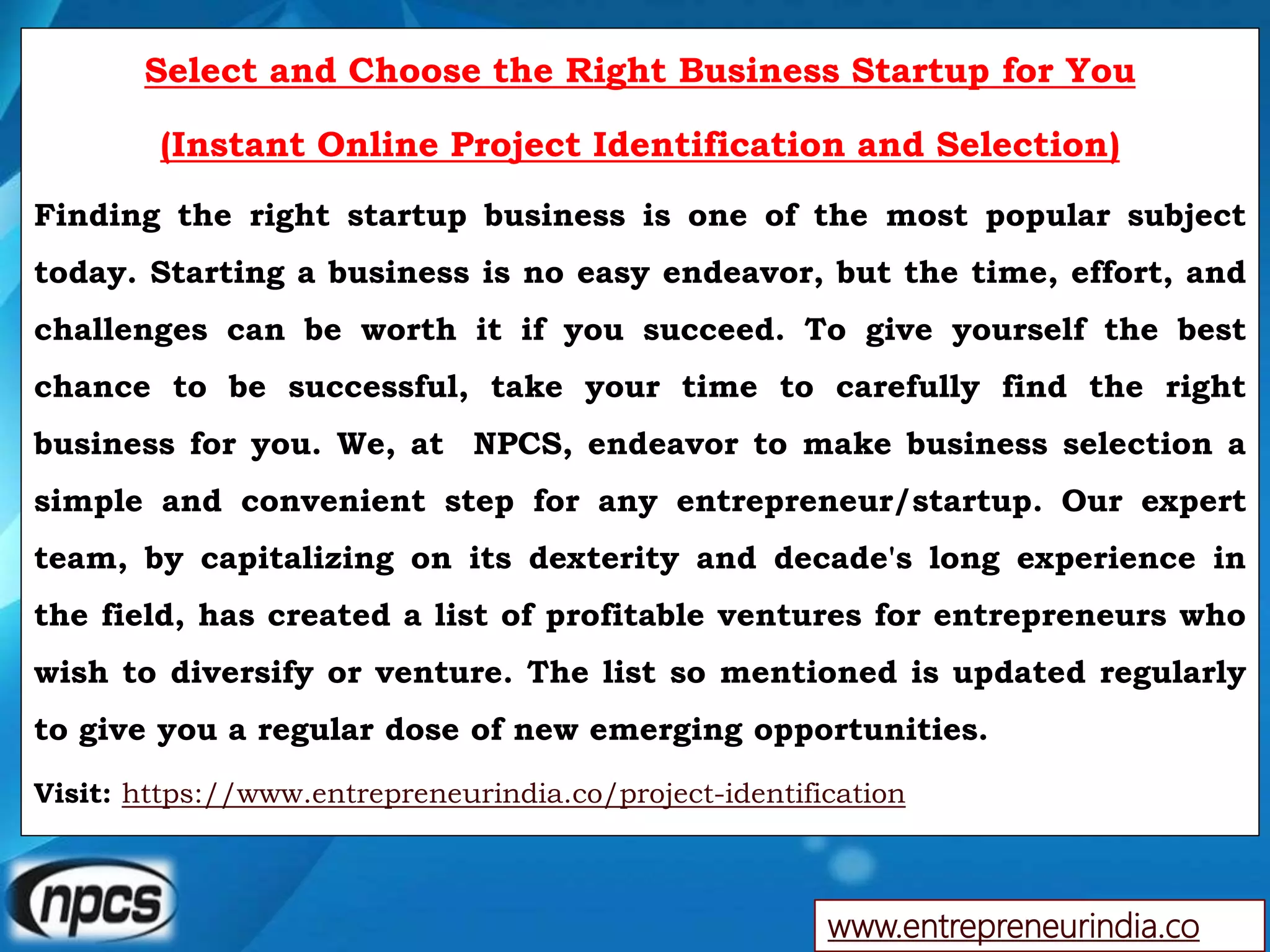 www.entrepreneurindia.co
Select and Choose the Right Business Startup for You
(Instant Online Project Identification and Selection)
Finding the right startup business is one of the most popular subject
today. Starting a business is no easy endeavor, but the time, effort, and
challenges can be worth it if you succeed. To give yourself the best
chance to be successful, take your time to carefully find the right
business for you. We, at NPCS, endeavor to make business selection a
simple and convenient step for any entrepreneur/startup. Our expert
team, by capitalizing on its dexterity and decade's long experience in
the field, has created a list of profitable ventures for entrepreneurs who
wish to diversify or venture. The list so mentioned is updated regularly
to give you a regular dose of new emerging opportunities.
Visit: https://www.entrepreneurindia.co/project-identification
 