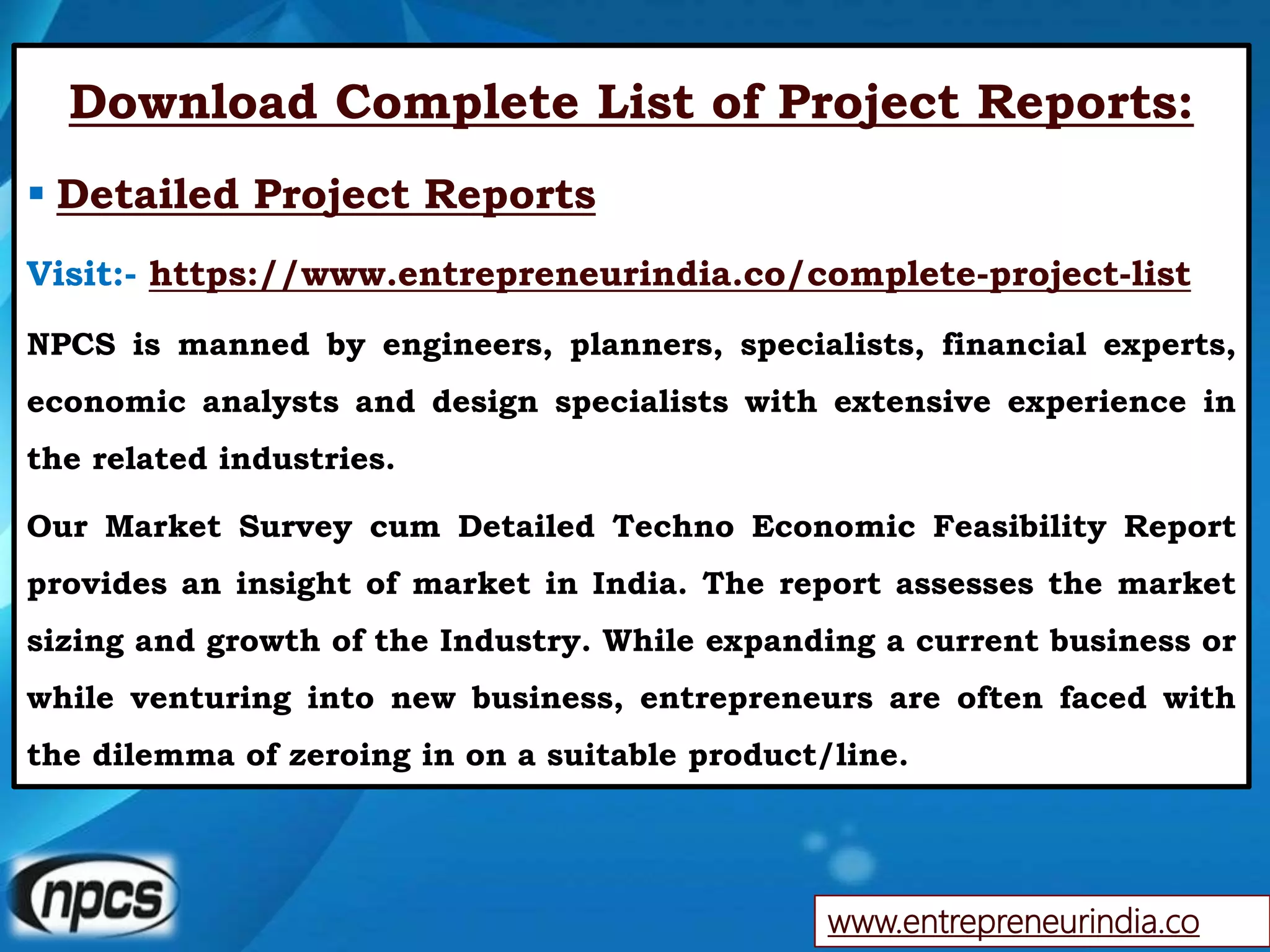 www.entrepreneurindia.co
Download Complete List of Project Reports:
 Detailed Project Reports
Visit:- https://www.entrepreneurindia.co/complete-project-list
NPCS is manned by engineers, planners, specialists, financial experts,
economic analysts and design specialists with extensive experience in
the related industries.
Our Market Survey cum Detailed Techno Economic Feasibility Report
provides an insight of market in India. The report assesses the market
sizing and growth of the Industry. While expanding a current business or
while venturing into new business, entrepreneurs are often faced with
the dilemma of zeroing in on a suitable product/line.
 