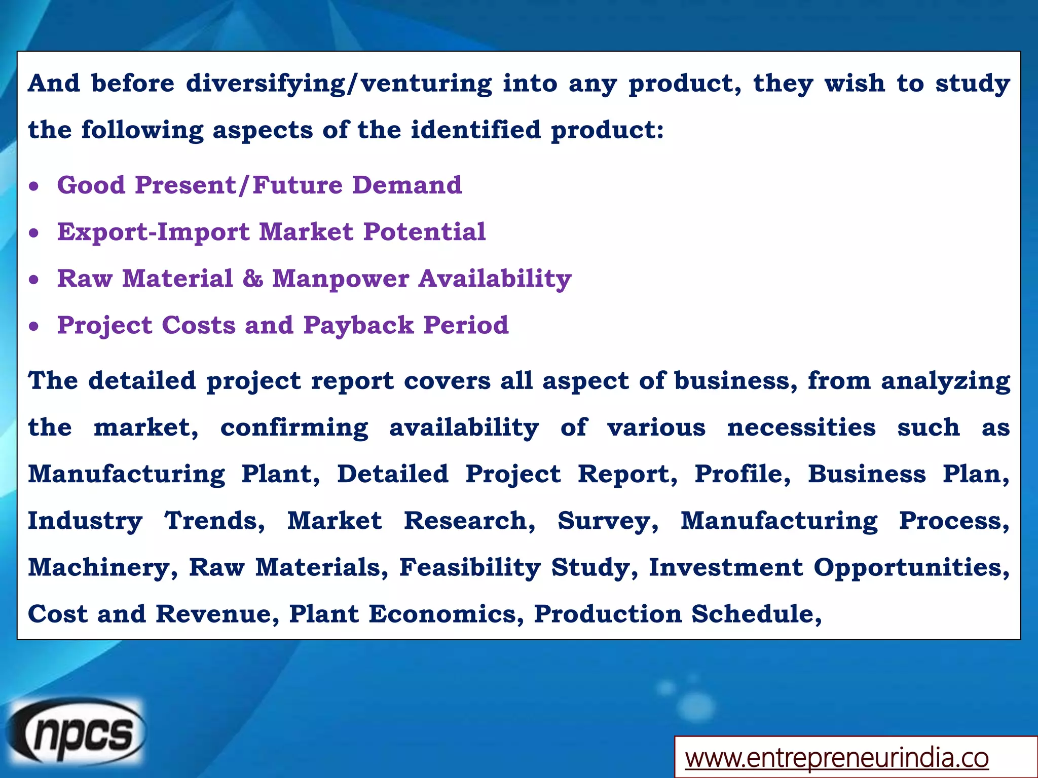 And before diversifying/venturing into any product, they wish to study
the following aspects of the identified product:
 Good Present/Future Demand
 Export-Import Market Potential
 Raw Material & Manpower Availability
 Project Costs and Payback Period
The detailed project report covers all aspect of business, from analyzing
the market, confirming availability of various necessities such as
Manufacturing Plant, Detailed Project Report, Profile, Business Plan,
Industry Trends, Market Research, Survey, Manufacturing Process,
Machinery, Raw Materials, Feasibility Study, Investment Opportunities,
Cost and Revenue, Plant Economics, Production Schedule,
www.entrepreneurindia.co
 