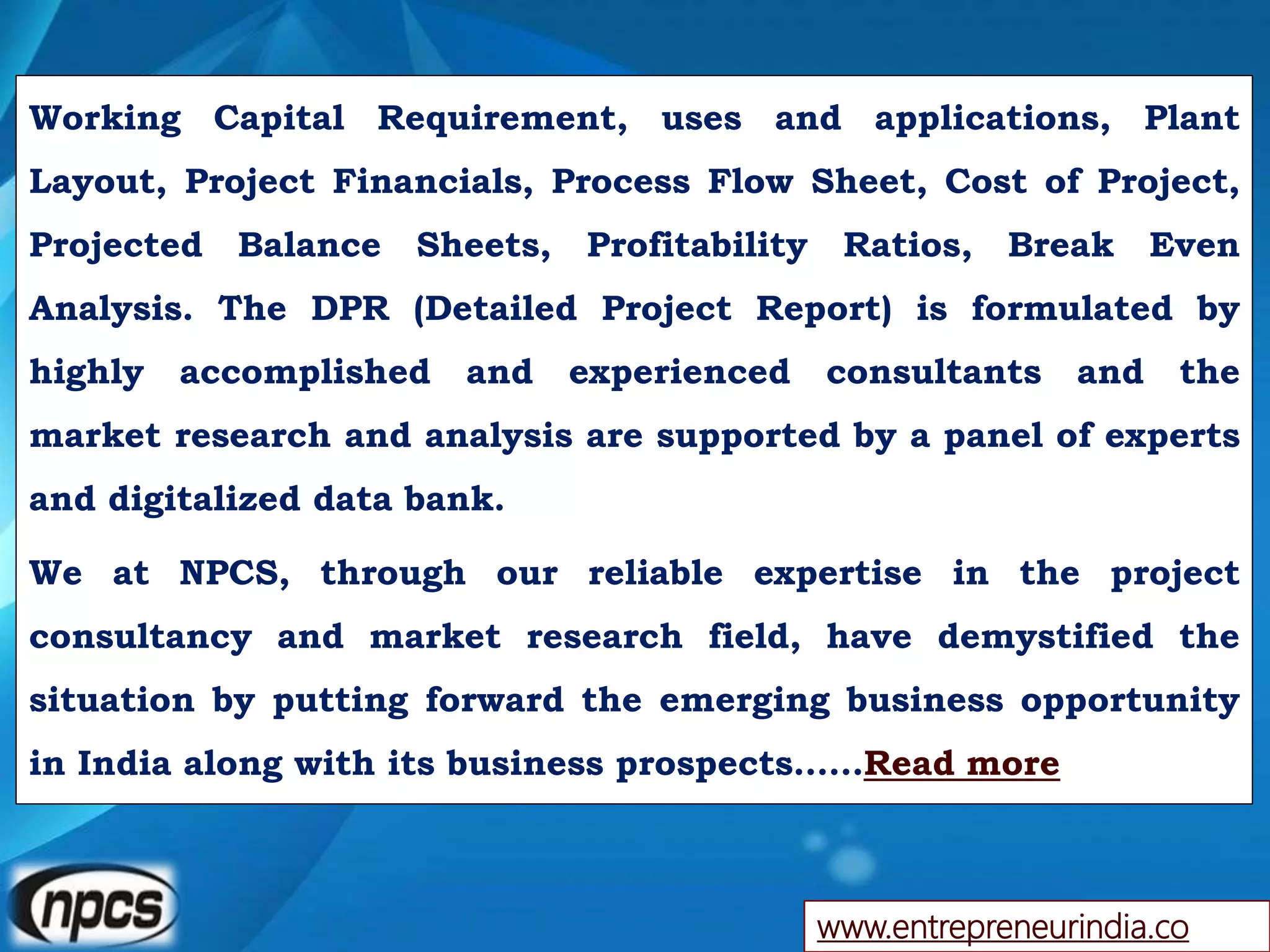 www.entrepreneurindia.co
Working Capital Requirement, uses and applications, Plant
Layout, Project Financials, Process Flow Sheet, Cost of Project,
Projected Balance Sheets, Profitability Ratios, Break Even
Analysis. The DPR (Detailed Project Report) is formulated by
highly accomplished and experienced consultants and the
market research and analysis are supported by a panel of experts
and digitalized data bank.
We at NPCS, through our reliable expertise in the project
consultancy and market research field, have demystified the
situation by putting forward the emerging business opportunity
in India along with its business prospects……Read more
 