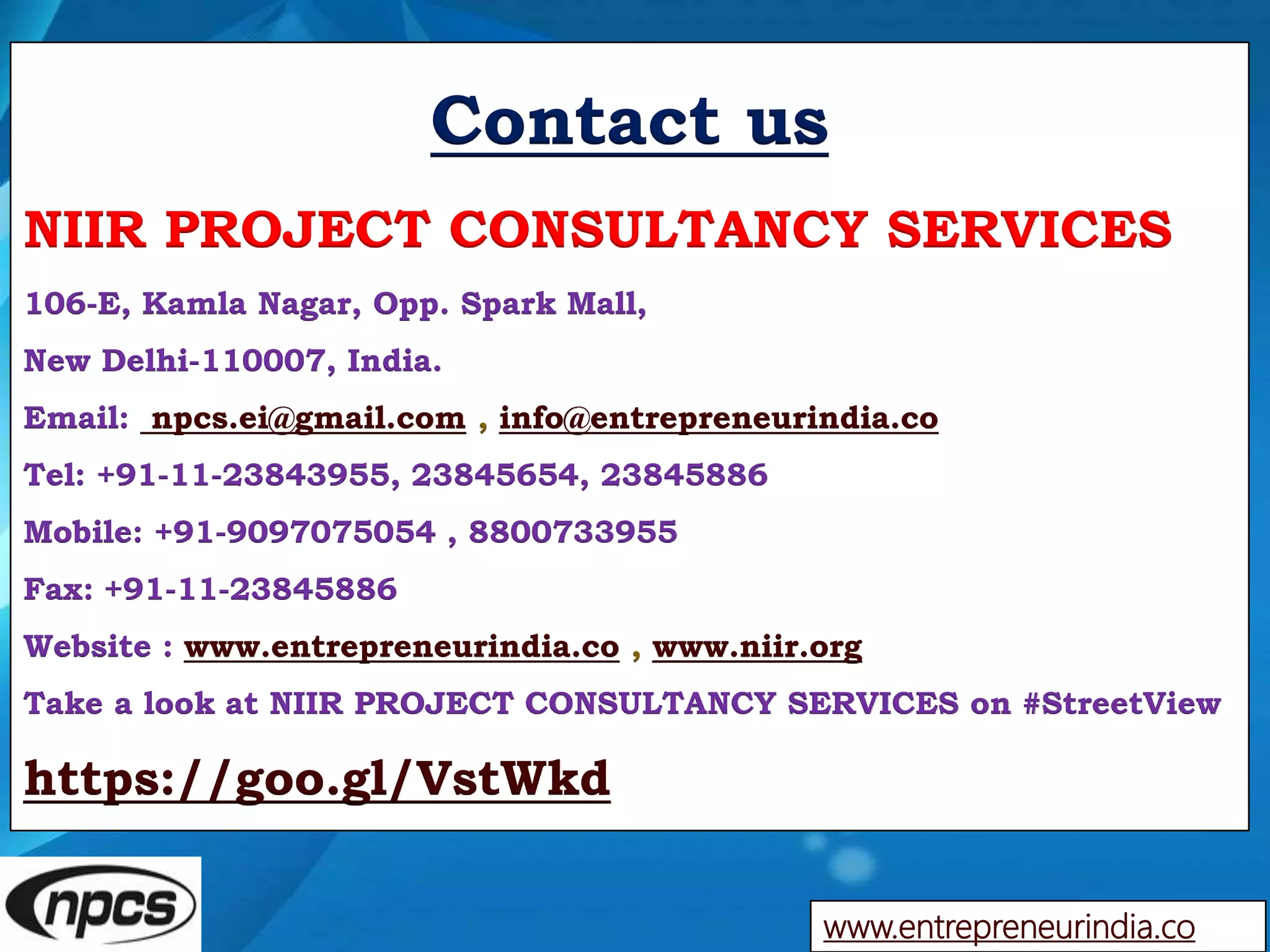 Contact us
NIIR PROJECT CONSULTANCY SERVICES
106-E, Kamla Nagar, Opp. Spark Mall,
New Delhi-110007, India.
Email: npcs.ei@gmail.com , info@entrepreneurindia.co
Tel: +91-11-23843955, 23845654, 23845886
Mobile: +91-9097075054 , 8800733955
Fax: +91-11-23845886
Website : www.entrepreneurindia.co , www.niir.org
Take a look at NIIR PROJECT CONSULTANCY SERVICES on #StreetView
https://goo.gl/VstWkd
www.entrepreneurindia.co
 
