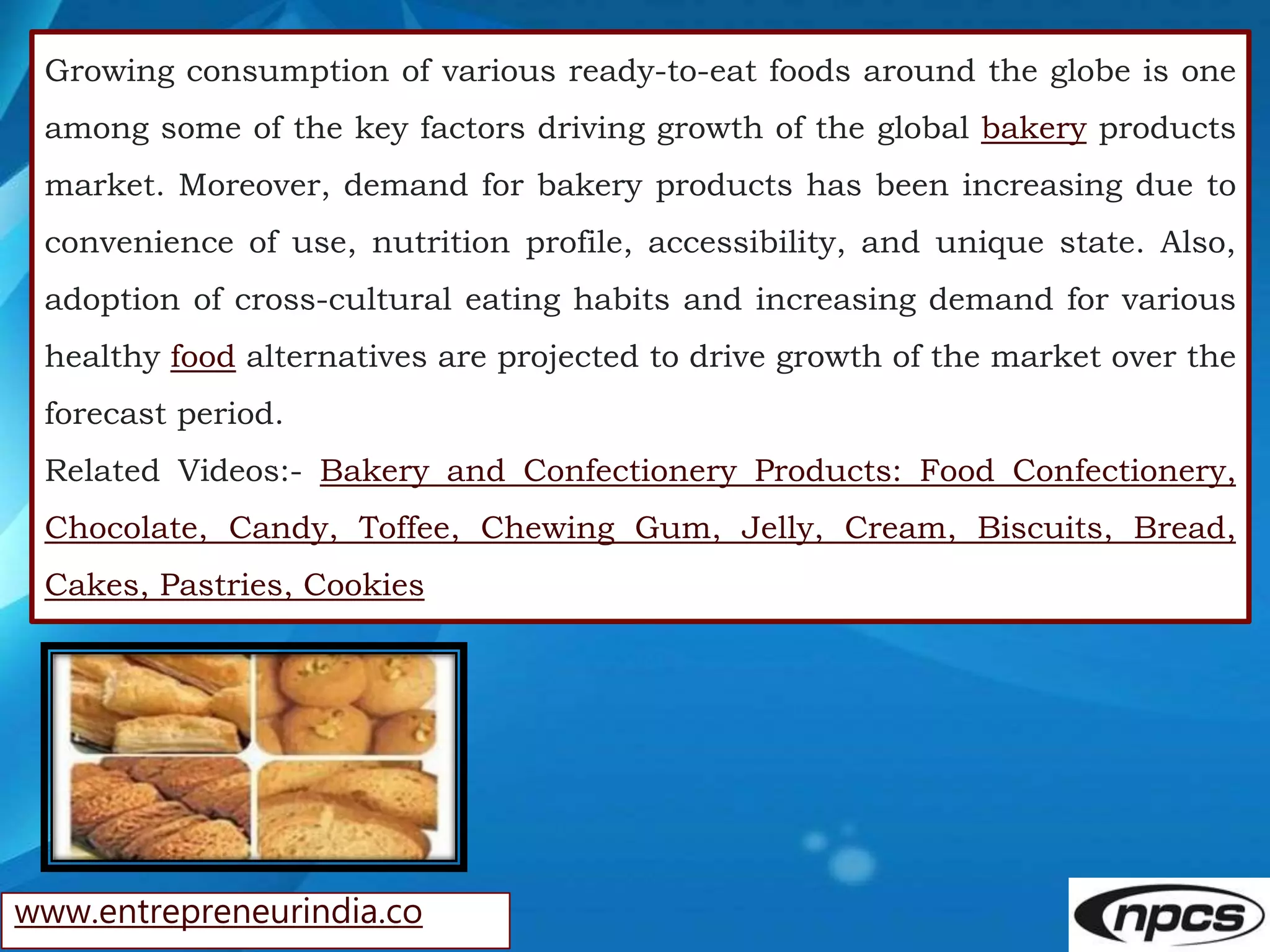 www.entrepreneurindia.co
Growing consumption of various ready-to-eat foods around the globe is one
among some of the key factors driving growth of the global bakery products
market. Moreover, demand for bakery products has been increasing due to
convenience of use, nutrition profile, accessibility, and unique state. Also,
adoption of cross-cultural eating habits and increasing demand for various
healthy food alternatives are projected to drive growth of the market over the
forecast period.
Related Videos:- Bakery and Confectionery Products: Food Confectionery,
Chocolate, Candy, Toffee, Chewing Gum, Jelly, Cream, Biscuits, Bread,
Cakes, Pastries, Cookies
 