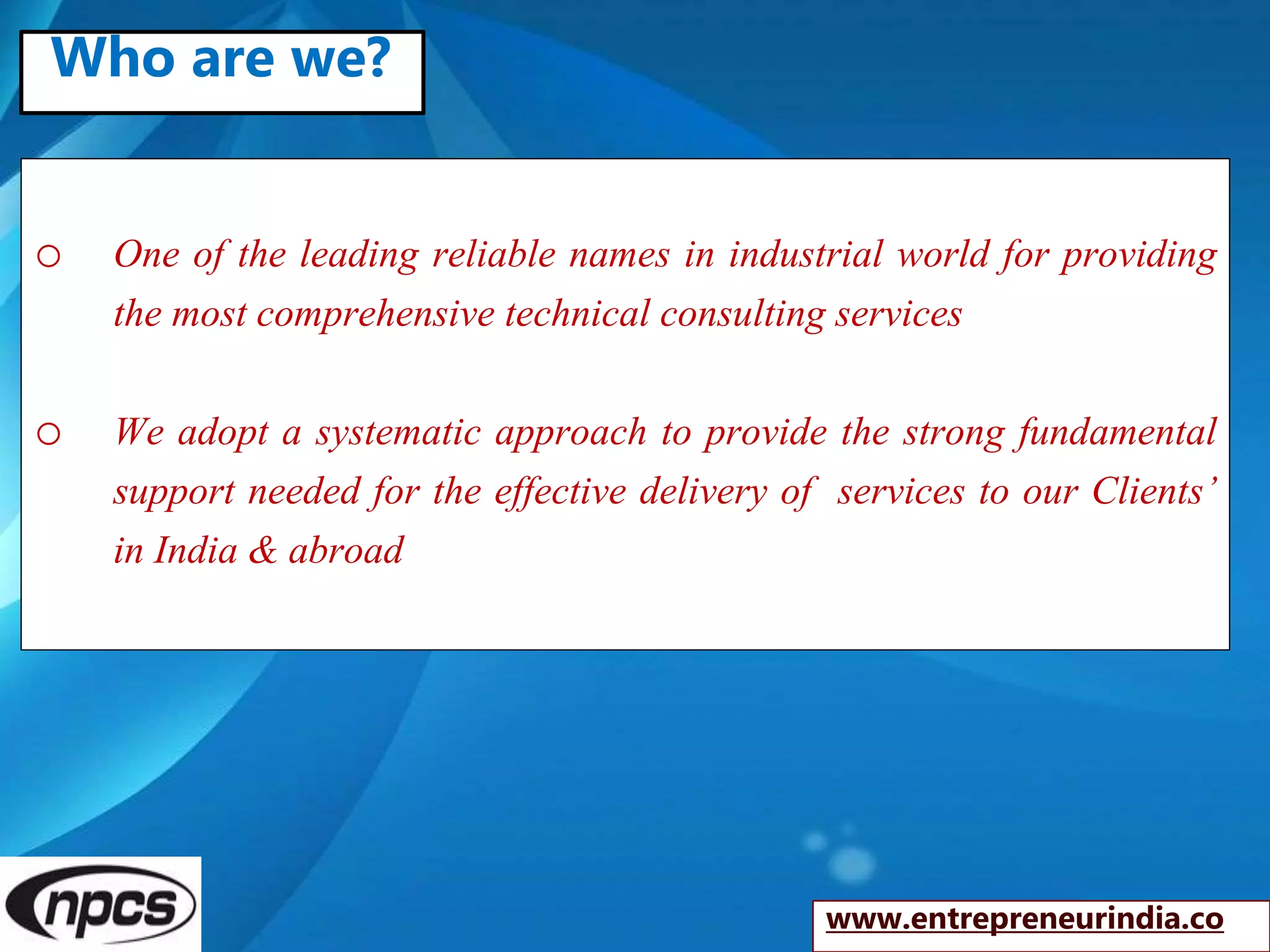 o One of the leading reliable names in industrial world for providing
the most comprehensive technical consulting services
o We adopt a systematic approach to provide the strong fundamental
support needed for the effective delivery of services to our Clients’
in India & abroad
www.entrepreneurindia.co
Who are we?
 
