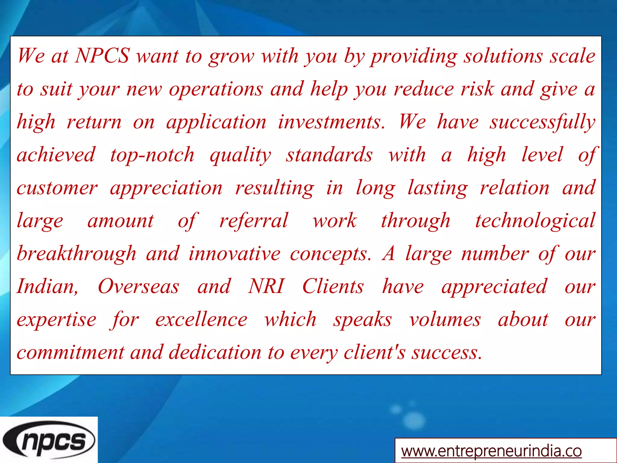 We at NPCS want to grow with you by providing solutions scale
to suit your new operations and help you reduce risk and give a
high return on application investments. We have successfully
achieved top-notch quality standards with a high level of
customer appreciation resulting in long lasting relation and
large amount of referral work through technological
breakthrough and innovative concepts. A large number of our
Indian, Overseas and NRI Clients have appreciated our
expertise for excellence which speaks volumes about our
commitment and dedication to every client's success.
www.entrepreneurindia.co
 