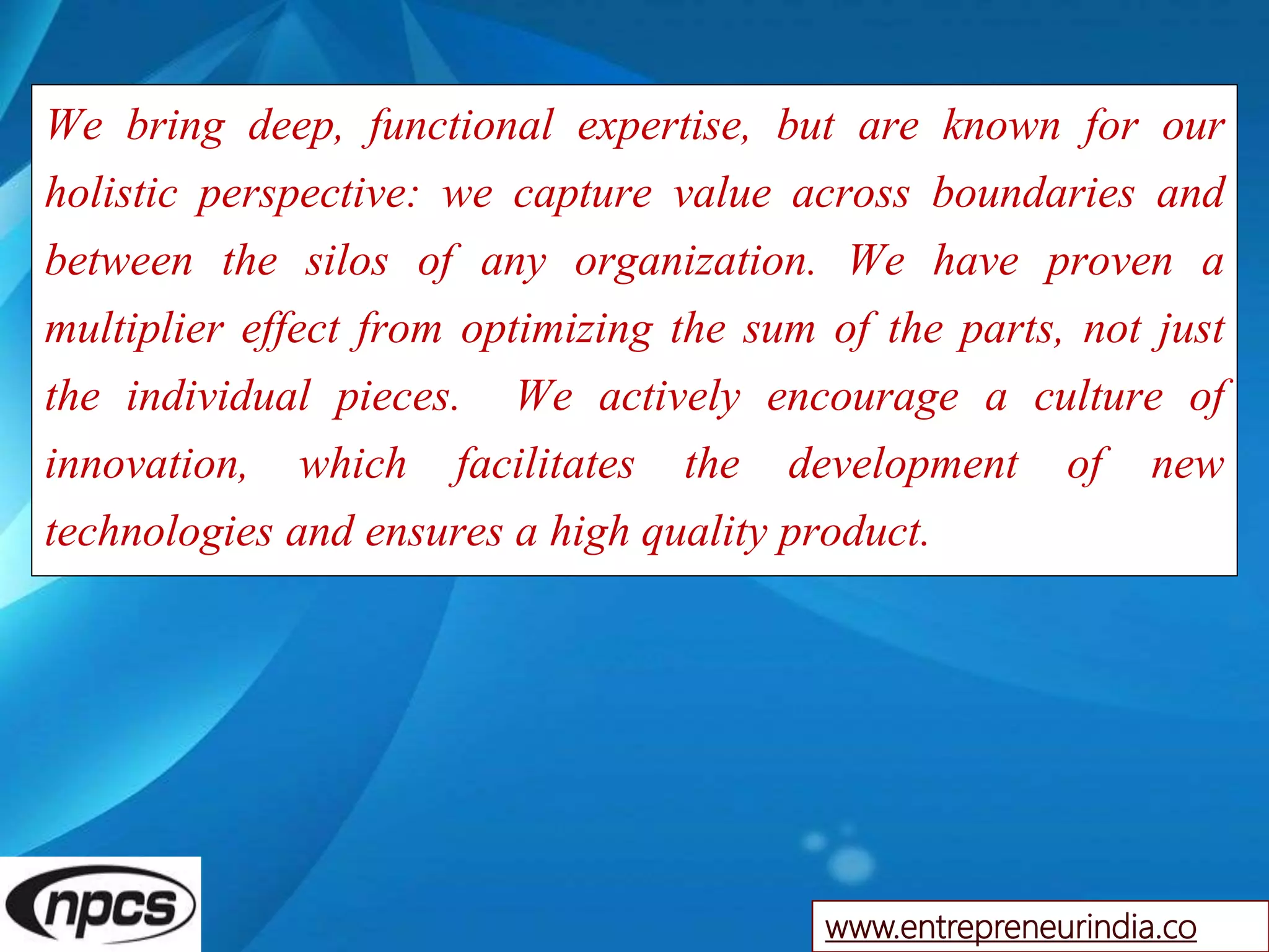 We bring deep, functional expertise, but are known for our
holistic perspective: we capture value across boundaries and
between the silos of any organization. We have proven a
multiplier effect from optimizing the sum of the parts, not just
the individual pieces. We actively encourage a culture of
innovation, which facilitates the development of new
technologies and ensures a high quality product.
www.entrepreneurindia.co
 